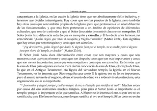 Edificando a la Iglesia
caracterizan a la Iglesia, en las cuales la Iglesia tiene que ser absolutamente fiel e inclusiva, y
tenemos que decirlo, intransigente. Hay cosas que son las propias de la Iglesia, pero también
hay otras cosas que son también propias de la Iglesia, pero que pertenecen a un nivel diferente
de las fundamentales, y que más bien pertenecen a un ámbito de opiniones de diferencias
culturales, que son de trasfondo y que el Señor Jesucristo denominó claramente mosquitos. El
Señor Jesús hizo diferencia entre lo que es mosquito y camello, y Él les decía a los fariseos, no
con cortesía: “¡Guías ciegos, que coláis el mosquito, y tragáis el camello!” (Mateo 23:24). Esto significa
que hay cosas que son mosquitos y cosas que son camellos.
“¡Ay de vosotros, guías ciegos! que decís: Si alguno jura por el templo, no es nada; pero si alguno
jura por el oro del templo, es deudor” (Mateo 23:16).
El Señor Jesús hacía clara diferenciación entre cosas que son mayores y cosas que son
menores; cosas que son primero y cosas que son después; cosas que son más importantes y cosas
que son menos importantes, cosas que son mosquitos y cosas que son camellos. Es de notar que
la casa de Dios para algunos es nada. Para ciertas conciencias la casa de Dios, el templo de Dios,
lo que en el Antiguo Testamento era figura del verdadero templo, la Iglesia en el Nuevo
Testamento, no les importa que Dios tenga Su casa como Él la quiere, eso no les es importante,
pero el asunto referente al negocio, al oro, el asunto de cómo va a sobrevivir esta estructura, esta
organización, eso sí es importante.
“17¡Insensatos y ciegos! porque ¿cuál es mayor, el oro, o el templo que santifica al oro?”. Muchas veces
por causa del oro destruimos muchos templos, pero para el Señor Jesús lo importante es el
templo; porque lo importante es lo que santifica. Al Señor no le interesa el oro, si este oro no es
santificado; para Él el oro es basura, pues lo que santifica el oro es el templo. Si las cosas no están
 