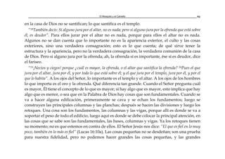 El Mosquito y el Camello 91
en la casa de Dios no se santifican; lo que santifica es el templo.
“18También decís: Si alguno jura por el altar, no es nada; pero si alguno jura por la ofrenda que está sobre
él, es deudor”. Para ellos jurar por el altar no es nada, porque para ellos el altar no es nada.
Algunos no se dan cuenta que lo importante no es la apariencia exterior, el culto y las cosas
exteriores, sino una verdadera consagración; esto es lo que cuenta; de qué sirve tener la
estructura y la apariencia, pero no la verdadera consagración, la verdadera comunión de la casa
de Dios. Pero si alguno jura por la ofrenda; ah, la ofrenda sí es importante, ése sí es deudor, dice
el fariseo.
“19¡Necios y ciegos! porque ¿cuál es mayor, la ofrenda, o el altar que santifica la ofrenda? 20Pues el que
jura por el altar, jura por él, y por todo lo que está sobre él; y el que jura por el templo, jura por él, y por el
que lo habita”. A los ojos del Señor, lo importante es el templo y el altar. A los ojos de los hombres
lo que importa es el oro y la ofrenda. Qué diferencia tan grande. Cuando el Señor pregunta cuál
es mayor, Él tiene el concepto de lo que es mayor; si hay algo que es mayor, esto implica que hay
algo que es menor, o sea que en la Palabra de Dios hay cosas que son fundamentales. Cuando se
va a hacer alguna edificación, primeramente se cava y se echan los fundamentos; luego se
construyen las principales columnas y las planchas; después se hacen las divisiones y luego los
retoques. Una cosa son los fundamentos, las columnas y las vigas, porque allí es donde se va a
soportar el peso de todo el edificio, luego aquí es donde se debe colocar la principal atención, en
las cosas que se sabe son las fundamentales, las bases, columnas y vigas. Ya los retoques tienen
su momento; no es que estemos en contra de ellos. El Señor Jesús nos dice: “El que es fiel en lo muy
poco, también en lo más es fiel” (Lucas 16:10a). Las cosas pequeñas no se desdeñan; son una prueba
para nuestra fidelidad, pero no podemos hacer grandes las cosas pequeñas, y las grandes
 