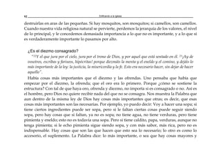 Edificando a la Iglesia92
destruirlas en aras de las pequeñas. Si hay mosquitos, son mosquitos; si camellos, son camellos.
Cuando nuestra vida religiosa natural se pervierte, perdemos la jerarquía de los valores, el nivel
de lo principal, y le concedemos demasiada importancia a lo que no es importante, y a lo que sí
es verdaderamente importante lo pasamos por alto.
¿Es el diezmo consagrado?
“22Y el que jura por el cielo, jura por el trono de Dios, y por aquel que está sentado en él. 23¡Ay de
vosotros, escribas y fariseos, hipócritas! porque diezmáis la menta y el eneldo y el comino, y dejáis lo
más importante de la ley: la justicia, la misericordia y la fe. Esto era necesario hacer, sin dejar de hacer
aquello”.
Había cosas más importantes que el diezmo y las ofrendas. Uno pensaba que había que
empezar por el diezmo, la ofrenda; que el oro era lo primero. Porque ¿cómo se sostiene la
estructura? Con tal de que haya oro, ofrenda y diezmo, no importa si es consagrado o no. Así es
el hombre, pero Dios no quiere recibir nada del que no se consagra. Nos muestra la Palabra que
aun dentro de la misma ley de Dios hay cosas más importantes que otras; es decir, que esas
cosas más importantes son las necesarias. Por ejemplo, yo puedo decir: Voy a hacer una sopa; si
tiene ciertos ingredientes puede ser sopa, pero si le faltan ciertas cosas puede seguir siendo
sopa, pero hay cosas que si faltan, ya no es sopa; no tiene agua, no tiene verduras, pero tiene
pimienta y eneldo; esto no es todavía una sopa. Pero si tiene caldito, papa, verduras, aunque no
tenga pimienta; si le echo pimienta sigue siendo sopa, y con más sabor, más rica, pero no es
indispensable. Hay cosas que son las que hacen que esto sea lo necesario; lo otro es como lo
accesorio, el suplemento. La Palabra dice: lo más importante, o sea que hay cosas mayores y
 