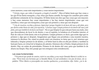 El Mosquito y el Camello 93
cosas menores, cosas más importantes y cosas menos importantes.
“24¡Guías ciegos, que coláis el mosquito, y tragáis el camello!”. Dice el Señor Jesús que hay cosas a
las que Él las llama mosquito, y hay otras que llama camello. Se tragan los camellos pero están
pendientes solamente de los mosquitos. El Señor Jesús nos dice que hay cosas que son mayores
y hay cosas menores; hay cosas importantes y las hay menos importantes; cosas que son
camellos y otras que son mosquitos; cosas que son primero y otras que son después.
“25¡Ay de vosotros, escribas y fariseos, hipócritas! porque limpiáis lo de fuera del vaso y del plato, pero
por dentro estáis llenos de robo y de injusticia. 26¡Fariseo ciego! Limpia primero lo de dentro del vaso y del
plato, para que también lo de fuera sea limpio”. No es que limpiar lo que está por fuera sea malo, sino
que descuidamos de lavar lo de dentro, o sea el espíritu, la fortaleza en el hombre interior, el
fluir de vida en Cristo Jesús; esto es lo primero. Limpia primero; es decir, que existe algo que es
primero y algo que es después. Imaginemos que llegue una prostituta a una reunión nuestra;
entonces le decimos: No, usted no puede estar con nosotros; se tiene que ir; ¡no!, tenemos que
tolerarla y limpiar primero lo de dentro, y el Señor hará la obra en ella por dentro y también la
hará por fuera, en virtud de la limpieza de adentro. Entonces dice el Señor, limpia primero lo de
dentro. Hay un orden de prioridades: Primero lo de dentro del vaso, para que también lo de
afuera sea limpio. Hay otro pasaje que nos enriquece esta consideración.
Las cosas fundamentales
“38Aconteció que yendo de camino, entró en una aldea; y una mujer llamada Marta le recibió en su
casa. 39Ésta tenía una hermana que se llamaba María, la cual sentándose a los pies de Jesús, oía su
palabra. 40Pero Marta se preocupaba con muchos quehaceres, y acercándose, dijo: Señor, ¿no te da
 