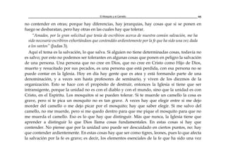 El Mosquito y el Camello 95
no contender en otras; porque hay diferencias, hay jerarquías, hay cosas que si se ponen en
fuego se desbaratan, pero hay otras en las cuales hay que tolerar.
“Amados, por la gran solicitud que tenía de escribiros acerca de nuestra común salvación, me ha
sido necesario escribiros exhortándoos que contendáis ardientemente por la fe que ha sido una vez dada
a los santos” (Judas 3).
Aquí el tema es la salvación, lo que salva. Si alguien no tiene determinadas cosas, todavía no
es salvo; por esto no podemos ser tolerantes en algunas cosas que ponen en peligro la salvación
de una persona. Una persona que no cree en Dios, que no cree en Cristo como Hijo de Dios,
muerto y resucitado por sus pecados, es una persona que está perdida, con esa persona no se
puede contar en la Iglesia. Hoy en día hay gente que es atea y está formando parte de una
denominación, y a veces son hasta profesores de seminario, y viven de los diezmos de la
organización. Esto se hace con el propósito de destruir, entonces la Iglesia sí tiene que ser
intransigente, porque la unidad no es con el diablo y con el mundo, sino que la unidad es con
Cristo, en el Espíritu. Los mosquitos sí se pueden tolerar. Si te muerde un camello la cosa es
grave, pero si te pica un mosquito no es tan grave. A veces hay que elegir entre si me dejo
morder del camello o me dejo picar por el mosquito; hay que saber elegir. Si me salvo del
camello, no me muerde, pero si me quedo dentro para que me pique el mosquito para que no
me muerda el camello. Eso es lo que hay que distinguir. Más que nunca, la Iglesia tiene que
aprender a distinguir lo que Dios llama cosas fundamentales. En estas cosas sí hay que
contender. No piense que por la unidad uno puede ser descuidado en ciertos puntos, no: hay
que contender ardientemente. En estas cosas hay que ser como tigres, leones, pues lo que afecta
la salvación por la fe es grave; es decir, los elementos esenciales de la fe que ha sido una vez
 