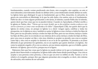 El Mosquito y el Camello 99
fundamentales, cuando venían predicando otro Jesús, otro evangelio, otro espíritu, en esto sí
eran tolerantes; eran tolerantes donde no debían serlo y eran intolerantes donde debían no serlo.
La Iglesia tiene que distinguir lo que es fundamental, que es Dios, Jesucristo, la salvación, la
gracia sin convertirla en libertinaje, la fe que ha sido dada a los santos; esto es el fundamento.
Pablo les dice: si viene alguno predicando a otro Jesús, lo toleráis; cuando Pablo dice lo toleráis,
quiere decir que hay cosas que no se pueden tolerar. Cuando en Apocalipsis, el Señor escribe a
la iglesia en Tiatira, dice: “Toleras que esa mujer Jezabel, que se dice profetisa, enseña y seduzca a mis
siervos a fornicar y a comer cosas sacrificadas a los ídolos” (Apocalipsis 2:20), eso quiere decir que la
Iglesia en ciertas cosas, no porque es Iglesia va a decir: vengan sapos, culebras y todas las
porquerías, no; la Iglesia es una y también es santa; la Iglesia es una e incluye a todos los hijos de
Dios, pero no sus pecados; incluye a todos los hijos de Dios, pero no sus errores; incluye a todos
los hijos de Dios, pero no se enreda en sus sistemas de la carne; incluye a todos los hijos de Dios,
pero una cosa es aceptar un hijo y otra muy distinta es aceptar su pecado; una cosa es aceptar
como hijo y otra cosa es aceptar su doctrina si no es la de los apóstoles. Si presenta a un Jesús
diferente al que presentan los apóstoles, eso es un espíritu que quiere destruir a la Iglesia. Así
como la serpiente engañó a Eva con su astucia, así esa misma serpiente, que es el diablo, quiere
destruir a la Iglesia, que es la Eva, porque esa es la figura.
Fijémonos bien que hay cosas que la Iglesia no puede tolerar en lo que es fundamental, y no
puede decir bienvenido a cualquiera; la Iglesia debe saber hasta dónde puede llegar. Una cosa es
aceptar a una persona como persona, y otra es que un error se infiltre en ella. Vamos a ver lo
relativo al evangelio, porque dice que algunos presentan otro evangelio; es decir, otro sistema
de salvación, otra manera de ser salvados.
 