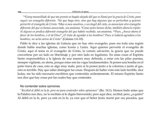 Edificando a la Iglesia100
“6Estoy maravillado de que tan pronto os hayáis alejado del que os llamó por la gracia de Cristo, para
seguir un evangelio diferente. 7No que haya otro, sino que hay algunos que os perturban y quieren
pervertir el evangelio de Cristo. 8Mas si aun nosotros, o un ángel del cielo, os anunciare otro evangelio
diferente del que os hemos anunciado, sea anatema. 9Como antes hemos dicho, también ahora lo repito:
Si alguno os predica diferente evangelio del que habéis recibido, sea anatema. 10Pues, ¿busco ahora el
favor de los hombres, o el de Dios? ¿O trato de agradar a los hombres? Pues si todavía agradara a los
hombres, no sería siervo de Cristo” (Gálatas 1:6-10).
Pablo le dice a las iglesias de Galacia que no hay otro evangelio, pues era toda una región
donde había muchas iglesias, como Iconio y Listra. Aquí quieren pervertir el evangelio de
Cristo; aquí el tema es el evangelio de Cristo, la común salvación, la gracia que no puede
convertirse por un lado en libertinaje y por otro lado en legalismo. En estas cosas el Espíritu
Santo responsabiliza a la Iglesia de una manera muy definida, a estar con las pilas puestas,
siempre vigilante, en alerta, porque estas son las vigas fundamentales. Si ponen una bomba en el
patio fuera de casa, esto es algo muy malo, pero si la ponen junto a la columna o junto al gas,
esto es terrible. Hay que saber distinguir las cosas. Después de haber visto este lado terrible, dice
Judas, me ha sido necesario escribiros que contendáis ardientemente. El mismo Espíritu Santo
nos dice que hay cosas por las cuales hay que contender.
No contender sobre opiniones
“Recibid al débil en la fe, pero no para contender sobre opiniones” (Ro. 14:1). Hemos leído antes que
la Palabra nos dice, no lo recibáis ni le digáis bienvenido; pero aquí dice, recibid; pero, ¿a quién?
Al débil en la fe, pero ya está en la fe, ya cree que el Señor Jesús murió por sus pecados, que
 
