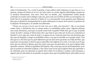 Edificando a la Iglesia102
sobre el fundamento. Va a venir la prueba, el que edificó sobre hojarasca, lo que hizo se va a
quemar, aunque él mismo no; él va a ser salvo, pero va a tener algunas dificultades, aunque no
se perderá eternamente, será salvo. Pero hay un detalle, ¿hay fundamento? Nadie puede
contender en cuanto cómo edifique cada uno, pero cada uno recibirá de Dios su recompensa. Tú
fuiste fiel en lo pequeño, entonces el Señor te va a encomendar cosas grandes; pero fijémonos
bien que es distinto lo fundamental de la sobre edificación, lo mayor de lo menor, lo primero de
lo después. El mosquito y el camello son diferentes.
“2Porque uno cree que se ha de comer de todo; otro, que es débil, come legumbres”. Oh, yo no puedo
comer carne, o chicharrón; hoy es viernes santo y es prohibido comer carne. Algunos piensan
esas cosas, hermanos; ¿será que se puede comer esto o aquello? Pablo dice que sí, que se puede
comer de todo11, porque el Señor Jesús dice: que todo lo que entra por la boca no contamina al
hombre12; así es que uno come de todo y se agarra de ese versículo, pero hay otro hermano que
dice que de ahogado y sangre es prohibido comer; o sea que la morcilla no se puede comer. Uno
dice que sí y otro dice que no; pero fijémonos que los dos creen que Jesús es el Hijo de Dios, que
murió por sus pecados; es decir lo que es específico de la Iglesia sí lo creen. Y en esto es en lo que
tiene que ser estricta la Iglesia; pero hay otras cosas que son generales, en lo que la Iglesia debe
aprender a tolerar. Nótese el equilibrio del Espíritu. Hay cosas que son las del fundamento, en lo
que no puede ser tolerante la Iglesia, y hay otras cosas en las que la Iglesia tiene que aprender a
ser tolerante; pero ser tolerante no quiere decir infiel. Si tú toleras y aceptas como hermano a
alguien que ha sido infiel en un puntito, no quiere decir que tú también hayas sido infiel; tú eres
11
Referencia a 1 Corintios 10:27
12
Referencia a Mateo 15:11
 