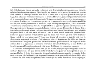 El Mosquito y el Camello 103
fiel. Si la hermana piensa que debe vestirse de una determinada manera, como por ejemplo,
cubrirse la cabeza para adorar a Dios, hágalo, así las otras no lo hagan. Si uno piensa que no
debe tomarse ni una copa de vino, pues no se la tome; pero si hay otro que se la toma, que lo
haga. Con tal de que no se emborrache, que se la tome. Hay, pues, que distinguir lo fundamental
de lo secundario, lo accesorio de lo necesario. Una persona puede salvarse si se toma una, dos o
tres copitas de vino en su vida cristiana, pero no se va a salvar si no cree que Jesucristo es el Hijo
de Dios, que murió pero resucitó al tercer día, o que murió por sus pecados. ¿Ven la diferencia?
Tenemos que tener eso muy claro. La receptividad de la Iglesia no puede ser mayor que la de
Dios, pero ni menor tampoco; es decir, la Iglesia recibe a los que Dios recibe; la Iglesia deja a
fuera a los que Dios deja afuera. La Iglesia no puede meter a los que Dios no mete, pero la Iglesia
no puede sacar a los que Dios ha metido. Pero a veces entran hermanos problemáticos,
hermanos que no quieren comer carne y que me miran mal porque yo sí la como. Hermano
Gino, ¿usted por qué come carne? Tengo que tolerar al hermano, y cuando esté con él,
alimentarme a punta de verduras. ¿Qué más se va a hacer? Soportarnos. La Biblia nos dice que
no ofendamos a ninguno, que los que son fuertes tienen que sobrellevar las flaquezas de los
débiles. Esa es la Iglesia; de lo contrario estaríamos dividiendo la Iglesia, la casa de Dios, el
templo, que para Dios es importante, la estaríamos dividiendo por estas cosas menores.
“3El que come, no menosprecie al que no come, y el que no come, no juzgue al que come; porque Dios le ha
recibido”. Fíjense que los que tienen cierta libertad pueden pecar en menosprecio, y esto lo
corrige el Señor. El Señor tiene que estar siempre limpiando nuestro corazón; el gusanito de los
otros es juzgar, y la Palabra dice, no juzgues al que come carne, porque Dios le ha recibido. Mire
a fulanita con esos aretes tan grandes; si tú sientes que no debes ponértelos, no te los pongas,
 