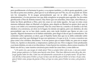 Edificando a la Iglesia104
pero posiblemente a la hermana le gusta y a su esposo también, y a ella le gusta agradarle, y por
eso ella se pone esos aretitos. ¿Será que se va al infierno por eso? No, no, eso no puede ser. Estos
son los mosquitos. Si tú juzgas personalmente que no se debe usar, glorifica a Dios
absteniéndote, y la otra persona cree que debe arreglarse un poquito para agradar, las dos están
glorificando a Dios de distinta manera. Hay flores que son amarillas, otras rojas, otras blancas, y
todas las flores glorifican a Dios, pero las cosas no son todas iguales. Así que en estas cosas
menores debemos dejar en libertad a la Iglesia, pero dejarla en libertad no quiere decir que tú
vayas a ser infiel a tu conciencia personal. Haz las cosas bien tú y enseña a tu familia a ser fiel;
obedece a tu conciencia, así otros no lo hagan; los demás son iglesia, pero son distintos, de otra
personalidad, que no se han dado cuenta, pero más tarde tendrán que fijarse en esto o en
aquello. Algunos hermanos no lo habían entendido, pero llegó el día en que lo entendieron. No
contender sobre opiniones; es decir, que el Espíritu Santo dice que no se debe contender sobre
opiniones, pero hay que distinguir lo que son opiniones y lo que es la fe. A veces a nosotros nos
pasa como a los corintios; discutimos. A mí me parece que es mejor Pablo; no, para mí es mejor
Cefas; no, Apolos es elocuente; y empezamos a pelear por eso. Pero si alguno viene predicando
a un Jesús distinto, en esto si no discutimos. Como fueron los corintios, ahora somos nosotros. El
Señor nos dé luz y sane nuestra conciencia para medir las cosas bien y como debe ser.
“4¿Tú quién eres, que juzgas al criado ajeno? Para su propio Señor está en pie, o cae; pero estará
firme, porque poderoso es el Señor para hacerle estar firme. 5Uno hace diferencia entre día y día; otro
juzga iguales todos los días. Cada uno esté plenamente convencido en su propia mente. 6El que hace
caso del día, lo hace para el Señor; y el que no hace caso del día, para el Señor no lo hace. El que come,
para el Señor come, porque da gracias a Dios; y el que no come, para el Señor no come, y da gracias a
Dios”.
 