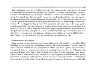 El Mosquito y el Camello 105
Este criado ajeno es un siervo de Dios. Uno hace diferencia entre día y día. Aquí no dice cuál
día. Hermano, nos reunimos los sábados; no, hermano, la reunión es el domingo. Hermano,
vamos a celebrar la fiesta de Pentecostés. En tiempo de Pablo aún celebraban esta fiesta. Otros
dicen: Para mí todos los días son iguales porque para mí el sábado es Cristo y yo estoy siempre
en sábado. Para mí el lunes es sábado, el martes es sábado, y así todos los días son sábados. Otro
dice: No, para mí fue el séptimo día en que el Señor resucitó, fue en Domingo, y empiezan a
discutir. Por eso la palabra dice que uno hace diferencia entre día y día, y otro juzga iguales
todos los días. Estas cosas son menores. Si fuera un asunto de salvación, que se diga que si no
guarda el sábado se pierde, entonces aquí no sólo está tocando el día sino la salvación; si dice
que para ser salvo hay que guardar el sábado, estaría tocando algo fundamental, que es la
salvación; pero si solamente toca el día, no se discute por eso. Si toca la persona del Señor Jesús o
la salvación, ya es cosa más seria. Hay que distinguir y hay que clasificar bien.
La receptividad de la Iglesia
Cada uno esté plenamente convencido en su propia mente; cada uno fíjese cómo sobreedifica.
Hay libertad en el espíritu en cuestiones de opiniones, en asuntos menores. El que hace caso del
día lo hace para el Señor; es decir, para glorificar a Dios. Este día es sagrado, este día no voy a
trabajar, más bien me pongo en ayuno; y lo hace para la gloria de Dios. Y el que no hace caso del
día, para el Señor no lo hace, y dice: el Señor ya me libró del día. Gálatas dice que ya hay
libertad; unos lo hacen de una forma, otros de otra. Algunos glorifican a Dios comiendo, y otros
igualmente lo glorifican absteniéndose. Los dos, en el fondo, están de acuerdo. El uno le agrada
como una flor amarilla, el otro le agrada como una flor roja; son dos flores que combinadas
 
