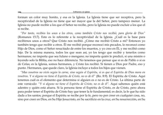 Edificando a la Iglesia106
forman un color muy bonito, y esa es la Iglesia. La Iglesia tiene que ser receptiva, pero la
receptividad de la Iglesia no tiene que ser mayor que la del Señor, pero tampoco menor. La
Iglesia no puede recibir a los que el Señor no recibe, pero la Iglesia no puede excluir a los que el
sí recibe.
“Por tanto, recibíos los unos a los otros, como también Cristo nos recibió, para gloria de Dios”
(Romanos 15:7). Esto es lo referente a la receptividad de la Iglesia. ¿Cuál es la base para
recibirnos unos a otros? Que Cristo nos recibió. ¿Cómo me recibió Cristo a mí? Entonces yo
también tengo que recibir a otros. Él me recibió porque reconocí mis pecados, lo reconocí como
Hijo de Dios, como el Señor resucitado de entre los muertos, y yo creo en Él, y me recibió como
hijo. De la misma manera, todos los que sean así, yo los tengo que recibir y tenerlos como
hermanos; no importa que sea fulano o mengano; no importa quién le predicó, si una misión o
leyendo solo la Biblia, eso no hace diferencia. No tenemos que pensar que si es de Pablo o si es
de Cefas; es la Iglesia, somos hermanos, y Cristo los recibió. Si tienen a Dios por Padre, eso y
punto. Hermanos, que quede claro, la Iglesia incluye a todos los hijos que vienen.
“Mas vosotros no vivís según la carne, sino según el Espíritu, si es que el Espíritu de Dios mora en
vosotros. Y si alguno no tiene el Espíritu de Cristo, no es de él” (Ro. 8:9). El Espíritu de Cristo. Aquí
tenemos cuál es el elemento que determina si alguien es o no es de Cristo. La última parte de
este versículo: “Y si alguno no tiene el Espíritu de Cristo, no es de él”. Aquí sabemos quién está
adentro y quién está afuera. Si la persona tiene el Espíritu de Cristo, es de Cristo, pero ahora
para poder tener el Espíritu de Cristo hay que tener la fe fundamental; es decir, la fe que ha sido
dada a los santos; porque el Espíritu se recibe por la fe, pero no por creer en cualquier cosa, no,
sino por creer en Dios, en Su Hijo Jesucristo, en Su sacrificio en la cruz, en Su resurrección, en Su
 