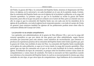 Edificando a la Iglesia10
del Padre, la gracia del Hijo y la comunión del Espíritu Santo, tenemos el dispensarse del Dios
trino a la Iglesia, en lo universal y en cada localidad; en el caso de la epístola citada, Corinto.
Que la comunión del Espíritu Santo sea con la Iglesia de la localidad o población, es la carga del
corazón apostólico. La primera carga es que en la localidad se reciba la gracia del Señor
Jesucristo, pues ella es la que nos pone en contacto con el amor de Dios; pero ya estando una vez
allí, la carga es que la comunión del Espíritu Santo sea con cada uno de los miembros de la
iglesia de la población, con toda la iglesia local corporativamente y con todo el cuerpo de Cristo
en general, pues entonces también las iglesias de las poblaciones podrán tener entre ellas la
comunión debida del Cuerpo de Cristo.
La comunión no es simple compañerismo
Los apóstoles son administradores de la gracia de Dios (Efesios 3:2), y por eso la carga del
corazón apostólico es que por efecto de esta gracia por ellos administrada, según fueron
enviados por Jesucristo para esto mismo, como ministros de reconciliación, que entonces se
produzca la experiencia práctica de la comunión del Espíritu Santo entre todos aquellos que, por
la gracia de Cristo, han recibido el amor de Dios. La comunión del Espíritu Santo manifestada
en la iglesia de cada población, es aquí en el verso citado, la carga del corazón apostólico. Dios
quiere que ese tipo de comunión sea el que se dé en cada localidad de la tierra, mediante la
iglesia. Si hablamos de tipos de comunión, es porque entre los hombres existen varias clases de
compañerismos y varias clases de unidades. Por tanto es necesario ser bien específicos cuando
nos referimos a la comunión del Espíritu Santo, la cual no es necesariamente lo mismo que otras
unidades de otro tipo, ni que otros tipos de compañerismo. Aquí hablamos de la comunión del
 