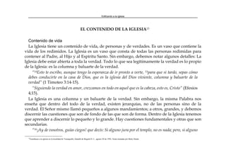Edificando a la Iglesia
EL CONTENIDO DE LA IGLESIA13
Contenido de vida
La Iglesia tiene un contenido de vida, de personas y de verdades. Es un vaso que contiene la
vida de los redimidos. La Iglesia es un vaso que consta de todas las personas redimidas para
contener al Padre, al Hijo y al Espíritu Santo. Sin embargo, debemos notar algunos detalles: La
Iglesia debe estar abierta a toda la verdad. Todo lo que sea legítimamente la verdad es lo propio
de la Iglesia: es la columna y baluarte de la verdad.
“14Esto te escribo, aunque tengo la esperanza de ir pronto a verte, 15para que si tardo, sepas cómo
debes conducirte en la casa de Dios, que es la iglesia del Dios viviente, columna y baluarte de la
verdad” (1 Timoteo 3:14-15).
“Siguiendo la verdad en amor, crezcamos en todo en aquel que es la cabeza, esto es, Cristo” (Efesios
4;15).
La Iglesia es una columna y un baluarte de la verdad. Sin embargo, la misma Palabra nos
enseña que dentro del todo de la verdad, existen jerarquías, no de las personas sino de la
verdad. El Señor mismo llamó pequeños a algunos mandamientos; a otros, grandes, y debemos
discernir las cuestiones que son de fondo de las que son de forma. Dentro de la Iglesia tenemos
que aprender a discernir lo pequeño y lo grande. Hay cuestiones fundamentales y otras que son
secundarias.
“16¡Ay de vosotros, guías ciegos! que decís: Si alguno jura por el templo, no es nada; pero, si alguno
13
Enseñanza a la iglesia en la localidad de Teusaquillo, Santafé de Bogotá D. C., agosto 28 de 1992. Notas tomadas por Betty Durán.
 