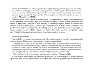 jura por el oro del templo, es deudor. 17¡Insensatos y ciegos! porque ¿cuál es mayor, el oro, o el templo
que santifica al oro? 23¡Ay de vosotros, escribas y fariseos, hipócritas! porque diezmáis la menta y el
eneldo y el comino, y dejáis lo más importante de la ley: la justicia, la misericordia y la fe. Esto era
necesario hacer, sin dejar de hacer aquello. 24¡Guías ciegos, que coláis el mosquito, y tragáis el
camello!” (Mateo 23:16,17,23,24).
Hay cosas que el mismo Señor llama mosquitos, y otras camellos. El Señor muestra que existe
en las conciencias humanas una especie de enfermedad donde lo menor se hace importante, y lo
mayor se deja pasar. Lo mayor se hace menor y lo primero se deja de último. Se debe colar el
camello antes que el mosquito. “¡Fariseo ciego! Limpia primero lo de dentro del vaso y del plato, para
que también lo de fuera sea limpio” (Mateo 23:26). Esto es para poner las cosas en su lugar. Lo
mismo acontece con las verdades respecto a la Palabra del Señor. Hay otras cosas por las cuales,
dice el Espíritu Santo, debemos contender; no en la carne, ni ser livianos.
Contenido de verdades
Hay verdades por las que tenemos que contender ardientemente sobre ellas; otras que no; hay
cosas en las que debemos ser intransigentes y en otras, longánimes.
“3Amados, por la gran solicitud que tenía de escribiros acerca de nuestra común salvación, me ha
sido necesario escribiros exhortándoos que contendáis ardientemente por la fe que ha sido una vez dada
a los santos. 4Porque algunos hombres han entrado encubiertamente, los que desde antes habían sido
destinados para esta condenación, hombres impíos, que convierten en libertinaje la gracia de nuestro
Dios, y niegan a Dios el único soberano, y a nuestro Señor Jesucristo” (Judas 3-4).
“Recibid al débil en la fe, pero no para contender sobre opiniones” (Romanos 14:1).
¿Cuáles son las cosas dignas de contención que alguna vez pueden significar el martirio en la
Iglesia? En estas cosas debe ser recta. Cosas dignas de contención que representan el martirio de
 