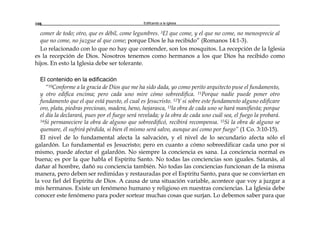 Edificando a la Iglesia108
comer de todo; otro, que es débil, come legumbres. 3El que come, y el que no come, no menosprecie al
que no come, no juzgue al que come; porque Dios le ha recibido” (Romanos 14:1-3).
Lo relacionado con lo que no hay que contender, son los mosquitos. La recepción de la Iglesia
es la recepción de Dios. Nosotros tenemos como hermanos a los que Dios ha recibido como
hijos. En esto la Iglesia debe ser tolerante.
El contenido en la edificación
“10Conforme a la gracia de Dios que me ha sido dada, yo como perito arquitecto puse el fundamento,
y otro edifica encima; pero cada uno mire cómo sobreedifica. 11Porque nadie puede poner otro
fundamento que el que está puesto, el cual es Jesucristo. 12Y si sobre este fundamento alguno edificare
oro, plata, piedras preciosas, madera, heno, hojarasca, 13la obra de cada uno se hará manifiesta; porque
el día la declarará, pues por el fuego será revelada; y la obra de cada uno cuál sea, el fuego la probará.
14Si permaneciere la obra de alguno que sobreedificó, recibirá recompensa. 15Si la obra de alguno se
quemare, él sufrirá pérdida, si bien él mismo será salvo, aunque así como por fuego” (1 Co. 3:10-15).
El nivel de lo fundamental afecta la salvación, y el nivel de lo secundario afecta sólo el
galardón. Lo fundamental es Jesucristo; pero en cuanto a cómo sobreedificar cada uno por sí
mismo, puede afectar el galardón. No siempre la conciencia es sana. La conciencia normal es
buena; es por la que habla el Espíritu Santo. No todas las conciencias son iguales. Satanás, al
dañar al hombre, dañó su conciencia también. No todas las conciencias funcionan de la misma
manera, pero deben ser redimidas y restauradas por el Espíritu Santo, para que se conviertan en
la voz fiel del Espíritu de Dios. A causa de una situación variable, acontece que voy a juzgar a
mis hermanos. Existe un fenómeno humano y religioso en nuestras conciencias. La Iglesia debe
conocer este fenómeno para poder sortear muchas cosas que surjan. Lo debemos saber para que
 