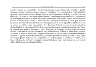 El contenido de la Iglesia 109
nuestro corazón sea ensanchado y no imponga nuestro parecer. No se debe prohibir lo que los
hermanos sientan en sus conciencias, siempre y cuando no vaya en contra de la Palabra de Dios;
pero que no se trate de imponer. Para el Señor lo más importante es el altar y el templo; más que
el diezmo y la ofrenda. La consagración a Dios es lo más importante para el Señor. Lo espiritual
es más importante que lo material. El diezmo no es lo más importante. Lo más importante es la
justicia, la misericordia y la fe. El Señor hace una jerarquía de valores. A veces, por las cosas
pequeñas, perdemos la sensibilidad de lo más importante. A veces el pueblo del Señor no tiene
en cuenta esto. Mire cómo sobreedifica. En 1 Corintios 3:12, el oro representa la naturaleza
divina; la plata, la redención, el Señor Jesucristo; las piedras preciosas, la obra del Espíritu Santo;
la madera representa lo humano; el heno, la cizaña; la hojarasca representa lo meramente
natural. Si sobreedifica en oro, sobreedifica según la voluntad de Dios; si sobreedifica en plata,
lo hace en el Señor; si sobreedifica en piedras preciosas, su énfasis estará en la obra del Espíritu
Santo en la Iglesia, en la vida espiritual de los santos. Si sobreedifica en madera, lo hace según
sus propios planes humanos y no según Dios; si con heno, peor, es cizaña; y por último, si lo
hace en hojarasca, no le sirve tampoco, porque la hoja se seca y cae, porque eso que se está
sobreedificando no tiene la vida de Dios.
 