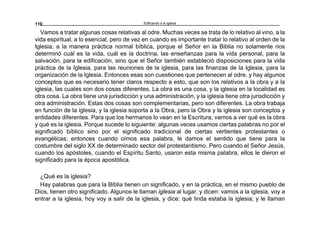 Edificando a la Iglesia110
Vamos a tratar algunas cosas relativas al odre. Muchas veces se trata de lo relativo al vino, a la
vida espiritual, a lo esencial, pero de vez en cuando es importante tratar lo relativo al orden de la
Iglesia, a la manera práctica normal bíblica, porque el Señor en la Biblia no solamente nos
determinó cuál es la vida, cuál es la doctrina, las enseñanzas para la vida personal, para la
salvación, para la edificación, sino que el Señor también estableció disposiciones para la vida
práctica de la Iglesia, para las reuniones de la iglesia, para las finanzas de la Iglesia, para la
organización de la Iglesia. Entonces esas son cuestiones que pertenecen al odre, y hay algunos
conceptos que es necesario tener claros respecto a esto, que son los relativos a la obra y a la
iglesia, las cuales son dos cosas diferentes. La obra es una cosa, y la iglesia en la localidad es
otra cosa. La obra tiene una jurisdicción y una administración, y la iglesia tiene otra jurisdicción y
otra administración. Estas dos cosas son complementarias, pero son diferentes. La obra trabaja
en función de la iglesia, y la iglesia soporta a la Obra, pero la Obra y la iglesia son conceptos y
entidades diferentes. Para que los hermanos lo vean en la Escritura, vamos a ver qué es la obra
y qué es la iglesia. Porque sucede lo siguiente: algunas veces usamos ciertas palabras no por el
significado bíblico sino por el significado tradicional de ciertas vertientes protestantes o
evangélicas; entonces cuando oímos esa palabra, le damos el sentido que tiene para la
costumbre del siglo XX de determinado sector del protestantismo. Pero cuando el Señor Jesús,
cuando los apóstoles, cuando el Espíritu Santo, usaron esta misma palabra, ellos le dieron el
significado para la época apostólica.
¿Qué es la iglesia?
Hay palabras que para la Biblia tienen un significado, y en la práctica, en el mismo pueblo de
Dios, tienen otro significado. Algunos le llaman iglesia al lugar, y dicen: vamos a la iglesia, voy a
entrar a la iglesia, hoy voy a salir de la iglesia, y dice: qué linda estaba la iglesia; y le llaman
 