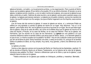 Qué es la obra y qué es la iglesia local 111
iglesia al templo, o al salón, o a la personería jurídica, o a la organización. Pero cuando el Señor
Jesús usó la palabra iglesia, Él se refirió a Su pueblo. Él no se refirió al templo. El templo no es la
iglesia, la iglesia somos nosotros, y uno no sale ni entra de la iglesia, sino que es la iglesia la que
sale y entra de un salón. Salimos de esta reunión y es la iglesia; vamos para nuestras casas y es
la iglesia. La Iglesia permanece siempre. La Iglesia es el pueblo cristiano; somos los nacidos de
nuevo, los que Él compró con Su sangre, los que el Señor regeneró con Su Espíritu; esos somos
la Iglesia.
Las 24 horas del día somos la iglesia. A veces la iglesia se reúne, sí, y entonces Pablo se
refiere en una epístola a cuando la iglesia se reúne en un lugar. Hoy decimos: "voy a ir a la
Iglesia", pero Pablo diría: No, era la iglesia la que iba a reunirse en un lugar. No es que este lugar
sea la iglesia. Esta es la casa de ellos, así como en la Biblia dice que la iglesia se reunía en la
casa de Aquila y Priscila, en la case de Ninfas, en la casa de Filemón. Pero es la iglesia, los
hermanos, que se reúnen en la casa de los hermanos. La iglesia es una palabra a la que
nosotros debemos darle el sentido bíblico que tenía para el Señor Jesús, y no llamarle iglesia a
lo que no es. Lo mismo sucede con la palabra “la Obra”. Hoy en día cualquier cosita que se hace
por ahí se le llama la obra. Estoy haciendo una obra, o estoy en la obra; no, porque en el sentido
bíblico la palabra la Obra, es muy amplia, muy seria, muy grande, y tiene una diferencia con la
Iglesia.
La iglesia y la obra
Vamos a leer algunos versos con la ayuda del Señor en Hechos de los Apóstoles, capítulo 13;
allí es donde el Espíritu Santo en el Nuevo Testamento, en la historia de la vida de la Iglesia,
introduce esa palabra "la Obra”. Vamos a diferenciar qué es la Obra y qué es la iglesia, y qué
relación tiene la obra con la iglesia.
“1
Había entonces en la iglesia que estaba en Antioquía, profetas y maestros: Bernabé,
 