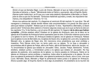 Edificando a la Iglesia112
Simón el que se llamaba Niger, Lucio de Cirene, Manaén el que se había criado junto con
Herodes el tetrarca, y Saulo. 2
Ministrando éstos al Señor y ayunando, dijo el Espíritu Santo:
(fíjense quién habla aquí, es El que va a usar esta palabra) Apartadme a Bernabé y a Saulo
para la obra a que los he llamado. 3
Entonces habiendo ayunado y orado, les impusieron las
manos y los despidieron” (Hechos 13:1-3).
Ahora nos salimos del capítulo 13 y llegamos al versículo 26 del capítulo 14, que dice: “De allí
navegaron a Antioquía, desde donde habían sido encomendados a la gracia de Dios para la
obra que habían cumplido”. Nótese que en el capítulo 13 dice, “Apartadme a Bernabé y a Saulo
para la obra". Entonces ellos salieron e hicieron algunas cosas que es lo que se llama la obra en
los capítulos 13 y 14 de Hechos, y en el verso 26 del capítulo 14, llegaron de la obra que habían
cumplido. ¿Dónde estaban ellos? Estaban en la iglesia de Antioquía; pero de la labor en la
iglesia de la localidad de Antioquía fueron apartados para la obra. Entonces notamos que la obra
y la iglesia no son lo mismo. En Antioquía estaba la iglesia; era la iglesia en Antioquía. Nótese
que la iglesia no era de Bernabé una, la iglesia de Saulo otra, la iglesia de Lucio otra, la iglesia de
Manaén otra, la iglesia de Niger otra. Ahí menciona cinco presbíteros que eran profetas y
maestros. Pero fíjense cómo era; no tenía cada uno su iglesia. Tú no ibas a Jerusalén y
encontrabas allá la iglesia de Felipe, allá la de Pedro, allá la de Bartolomé, allá la de Jacobo; no.
Tú encontrabas la iglesia que estaba en Jerusalén. Ellos, Jacobo, Felipe, Bartolomé, Tomás,
etcétera, estaban juntos, y ministraban juntos a la iglesia que estaba en Jerusalén. No hay
iglesias de pastores, sino pastores de la iglesia. Lo mismo pasaba en Antioquía. Había en la
iglesia en Antioquía varios profetas y maestros; todos ellos le pertenecían a la iglesia. No era
que una iglesia le pertenecía a Bernabé, otra iglesia le pertenecía a Saulo, otra a Lucio, sino que
Lucio, Bernabé, Saulo, Manaén y Niger le pertenecían todos juntos a la iglesia en Antioquía.
Ahora sucedió algo. El Espíritu Santo le dice algo al presbiterio. El presbiterio es la reunión de
 