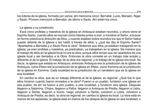 Qué es la obra y qué es la iglesia local 113
los líderes de la iglesia, formado por varios; ahí menciona cinco: Bernabé, Lucio, Manaén, Niger
y Saulo. Primero mencionó a Bernabé, de último a Saulo. Ahí están los cinco.
La iglesia y su jurisdicción
Esos cinco profetas y maestros de la iglesia en Antioquía estaban reunidos, y ahora viene el
Espíritu Santo, cuando ellos se reunían como líderes juntos a orar, a ministrar al Señor, a buscar
en forma colectiva la dirección de Dios, y cuando estaban todos reunidos los que el Señor había
puesto delante de la Iglesia y les habló a través de ellos, y ¿qué les dijo el Espíritu Santo?
“Apartadme a Bernabé y a Saulo Para la obra”. Notemos que ellos ya estaban trabajando en la
iglesia; ya eran profetas y maestros, ya predicaban, ya trabajaban en la iglesia. De manera que
el trabajo de ellos en la iglesia local no era la obra, porque ellos tenían que ser apartados de una
iglesia local y ser llamados a la Obra. Entonces la obra consiste en un trabajo más amplio y
diferente al de la iglesia. El trabajo de la obra era regional; y el trabajo de la iglesia era local. Se
decía, la iglesia que estaba en Antioquía; entonces Antioquía era la jurisdicción de la iglesia de
Antioquía, como Efeso era la jurisdicción de la iglesia en Efeso, como Esmirna es la jurisdicción
de la iglesia en Esmirna. Cada localidad es la jurisdicción de un candelero que es la iglesia en
esa localidad.
En cambio la obra, que es un trabajo diferente al de la iglesia, es regional. ¿Qué fue lo que
ellos hicieron cuando fueron enviados a la obra? Fueron a un pueblo, fundaron una iglesia en
ese pueblo; de ahí se fueron a otro pueblo, a otra localidad, y fundaron otra iglesia. Después
llegaron a Salamina, Chipre, llegaron a Pafos, llegaron a Antioquia de Pisidia, llegaron a Listra,
llegaron a Derbe, llegaron a Iconio, luego volvieron a Derbe, volvieron a Listra, volvieron a
Antioquía de Pisidia; es decir, la obra es regional, en cambio la iglesia es local. La obra está en
manos de los apóstoles, la iglesia está en manos de los obispos de la iglesia en esa localidad; o
 