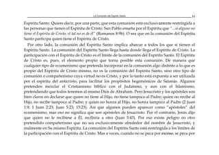 La Comunión del Espíritu Santo 11
Espíritu Santo. Quiere decir, por una parte, que esta comunión está exclusivamente restringida a
las personas que tienen el Espíritu de Cristo. San Pablo enseña por el Espíritu que "...si alguno no
tiene el Espíritu de Cristo, el tal no es de él” (Romanos 8:9b). O sea que en la comunión del Espíritu
Santo participa quien tiene el Espíritu de Cristo.
Por otro lado, la comunión del Espíritu Santo implica abarcar a todos los que sí tienen el
Espíritu Santo. La comunión del Espíritu Santo llega hasta donde llega el Espíritu de Cristo. La
participación con el Espíritu de Cristo es el límite de la comunión del Espíritu Santo. El Espíritu
de Cristo es, pues, el elemento propio que torna posible esta comunión. De manera que
cualquier tipo de ecumenismo que pretenda incorporar en la comunión algo distinto a lo que es
propio del Espíritu de Cristo mismo, no es la comunión del Espíritu Santo, sino otro tipo de
comunión o compañerismo cuya virtud no es Cristo, y por lo tanto está expuesta a ser utilizada
por el espíritu del anticristo, para facilitar los propósitos hegemónicos de Satanás. Algunos
pretenden mezclar el Cristianismo bíblico con el Judaísmo, y aun con el Islamismo,
pretendiendo que todos tenemos al mismo Dios de Abraham. Pero Jesucristo y los apóstoles son
bien claros en declarar que quien no tiene al Hijo, no tiene tampoco al Padre; quien no recibe al
Hijo, no recibe tampoco al Padre; y quien no honra al Hijo, no honra tampoco al Padre (2 Juan
1:9; 1 Juan 2:23; Juan 5:23; 15:23). Así que algunos pueden aparecer como “apóstoles” del
ecumenismo, mas eso no significa que son apóstoles de Jesucristo. Por el contrario, Jesús dijo
que quien no le recibiese a Él, recibiría a otro (Juan 5:43). Por eso existe peligro en otro
pretendido compañerismo que no sea exclusivamente alrededor del nombre de Jesucristo, y
realmente en Su mismo Espíritu. La comunión del Espíritu Santo está restringida a los límites de
la participación con el Espíritu de Cristo. Mas a veces, cuando no se peca por exceso, se peca por
 