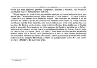 Qué es la obra y qué es la iglesia local 115
cuenta que esos apóstoles, profetas, evangelistas, pastores y maestros, son ministerios
constituidos después de la ascensión de Cristo.
“10
El que descendió, es el mismo que también subió por encima de todos los cielos para
llenarlo todo. 11
Y él mismo constituyó a unos apóstoles; a otros, profetas...”. Es decir, que en el
Cuerpo de Cristo existen cinco ministerios básicos. Este ministerio es diferente al de los
apóstoles del Cordero, que se les llama los doce apóstoles del Cordero, los cuales no fueron
constituídos cuando Cristo ascendió, sino cuando estaba aquí en la tierra, porque los doce
apóstoles del Cordero son los testigos oculares del ministerio de Cristo desde Juan el Bautista
hasta la ascensión. Pero aparte de los doce apóstoles del Cordero, llamados por el Señor y
testigos de su ministerio terrenal, hay otros apóstoles edificadores del Cuerpo. Cuando Judas
fue reemplazado por Matías, ¿ellos qué dijeron? Entre estos varones que han estado con
nosotros desde Juan el Bautista hasta que fue tomado el Señor al cielo, uno sea hecho testigo
con nosotros de las cosas que hemos visto y oído15
. Vemos que los doce apóstoles del Cordero,
pertenecen a una categoría diferente de apóstoles a la que aparece en Efesios 4:11, que son los
apóstoles edificadores del Cuerpo de Cristo.
15
Cfr. Hechos 1:21,22
 