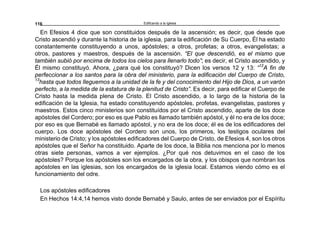 Edificando a la Iglesia116
En Efesios 4 dice que son constituidos después de la ascensión; es decir, que desde que
Cristo ascendió y durante la historia de la iglesia, para la edificación de Su Cuerpo, Él ha estado
constantemente constituyendo a unos, apóstoles; a otros, profetas; a otros, evangelistas; a
otros, pastores y maestros, después de la ascensión. “El que descendió, es el mismo que
también subió por encima de todos los cielos para llenarlo todo”; es decir, el Cristo ascendido, y
Él mismo constituyó. Ahora, ¿para qué los constituyó? Dicen los versos 12 y 13: “12
A fin de
perfeccionar a los santos para la obra del ministerio, para la edificación del Cuerpo de Cristo,
13
hasta que todos lleguemos a la unidad de la fe y del conocimiento del Hijo de Dios, a un varón
perfecto, a la medida de la estatura de la plenitud de Cristo”. Es decir, para edificar el Cuerpo de
Cristo hasta la medida plena de Cristo. El Cristo ascendido, a lo largo de la historia de la
edificación de la Iglesia, ha estado constituyendo apóstoles, profetas, evangelistas, pastores y
maestros. Estos cinco ministerios son constituídos por el Cristo ascendido, aparte de los doce
apóstoles del Cordero; por eso es que Pablo es llamado también apóstol, y él no era de los doce;
por eso es que Bernabé es llamado apóstol, y no era de los doce; él es de los edificadores del
cuerpo. Los doce apóstoles del Cordero son unos, los primeros, los testigos oculares del
ministerio de Cristo; y los apóstoles edificadores del Cuerpo de Cristo, de Efesios 4, son los otros
apóstoles que el Señor ha constituido. Aparte de los doce, la Biblia nos menciona por lo menos
otras siete personas, vamos a ver ejemplos. ¿Por qué nos detuvimos en el caso de los
apóstoles? Porque los apóstoles son los encargados de la obra, y los obispos que nombran los
apóstoles en las iglesias, son los encargados de la iglesia local. Estamos viendo cómo es el
funcionamiento del odre.
Los apóstoles edificadores
En Hechos 14:4,14 hemos visto donde Bernabé y Saulo, antes de ser enviados por el Espíritu
 