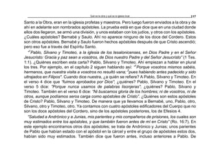 Qué es la obra y qué es la iglesia local 117
Santo a la Obra, eran en la iglesia profetas y maestros. Pero luego fueron enviados a la obra y de
ahí en adelante son nombrados apóstoles. La prueba está en que dice que en una ciudad donde
ellos dos llegaron, se armó una división, y unos estaban con los judíos, y otros con los apóstoles.
¿Cuáles apóstoles? Bernabé y Saulo. Ahí no aparece ninguno de los doce del Cordero. Estos
son otros apóstoles. Bernabé y Saulo fueron hechos apóstoles después de que Cristo ascendió;
pero eso fue a través del Espíritu Santo.
“1
Pablo, Silvano y Timoteo, a la iglesia de los tesalonicenses, en Dios Padre y en el Señor
Jesucristo: Gracia y paz sean a vosotros, de Dios nuestro Padre y del Señor Jesucristo” (1 Tes.
1:1). ¿Quiénes escriben esta carta? Pablo, Silvano y Timoteo. Ahí empiezan a hablar en plural
los tres. Por ejemplo, en el capítulo 2 siguen hablando así: “1
Porque vosotros mismos sabéis,
hermanos, que nuestra visita a vosotros no resultó vana; 2
pues habiendo antes padecido y sido
ultrajados en Filipos". Cuando dice nuestra, ¿a quién se refiere? A Pablo, Silvano y Timoteo. En
el verso 4 dice que “fuimos aprobados por Dios”; ¿quiénes? Pablo, Silvano y Timoteo. En el
verso 5 dice: ”Porque nunca usamos de palabras lisonjeras”; ¿quiénes? Pablo, Silvano y
Timoteo. También en el verso 6 dice: “Ni buscamos gloria de los hombres; ni de vosotros, ni de
otros, aunque podíamos seros carga como apóstoles de Cristo”. ¿Quiénes son estos apóstoles
de Cristo? Pablo, Silvano y Timoteo. De manera que ya llevamos a Bernabé, uno, Pablo, otro,
Silvano, otro y Timoteo, otro. Ya contamos con cuatro apóstoles edificadores del Cuerpo que no
son los doce apóstoles del Cordero, sino de los apóstoles posteriores, los de Efesios 4.
“Saludad a Andrónico y a Junias, mis parientes y mis compañeros de prisiones, los cuales son
muy estimados entre los apóstoles, y que también fueron antes de mí en Cristo” (Ro. 16:7). En
este ejemplo encontramos otros dos apóstoles; se trata de Andrónico y Junias; unos parientes
de Pablo que habían estado con el apóstol en la cárcel y entre el grupo de apóstoles estos dos,
habían sido muy estimados. También dice que fueron antes, incluso anteriores a Pablo. De
 