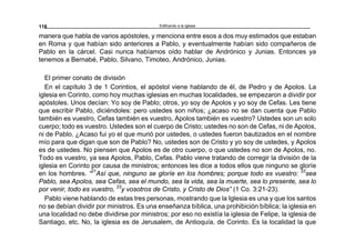 Edificando a la Iglesia118
manera que habla de varios apóstoles, y menciona entre esos a dos muy estimados que estaban
en Roma y que habían sido anteriores a Pablo, y eventualmente habían sido compañeros de
Pablo en la cárcel. Casi nunca habíamos oído hablar de Andrónico y Junias. Entonces ya
tenemos a Bernabé, Pablo, Silvano, Timoteo, Andrónico, Junias.
El primer conato de división
En el capítulo 3 de 1 Corintios, el apóstol viene hablando de él, de Pedro y de Apolos. La
iglesia en Corinto, como hoy muchas iglesias en muchas localidades, se empezaron a dividir por
apóstoles. Unos decían: Yo soy de Pablo; otros, yo soy de Apolos y yo soy de Cefas. Les tiene
que escribir Pablo, diciéndoles: pero ustedes son niños; ¿acaso no se dan cuenta que Pablo
también es vuestro, Cefas también es vuestro, Apolos también es vuestro? Ustedes son un solo
cuerpo; todo es vuestro. Ustedes son el cuerpo de Cristo; ustedes no son de Cefas, ni de Apolos,
ni de Pablo. ¿Acaso fui yo el que murió por ustedes, o ustedes fueron bautizados en el nombre
mío para que digan que son de Pablo? No, ustedes son de Cristo y yo soy de ustedes, y Apolos
es de ustedes. No piensen que Apolos es de otro cuerpo, o que ustedes no son de Apolos, no.
Todo es vuestro, ya sea Apolos, Pablo, Cefas. Pablo viene tratando de corregir la división de la
iglesia en Corinto por causa de ministros; entonces les dice a todos ellos que ninguno se gloríe
en los hombres. “21
Así que, ninguno se gloríe en los hombres; porque todo es vuestro: 22
sea
Pablo, sea Apolos, sea Cefas, sea el mundo, sea la vida, sea la muerte, sea lo presente, sea lo
por venir, todo es vuestro, 23
y vosotros de Cristo, y Cristo de Dios” (1 Co. 3:21-23).
Pablo viene hablando de estas tres personas, mostrando que la Iglesia es una y que los santos
no se debían dividir por ministros. Es una enseñanza bíblica, una prohibición bíblica; la iglesia en
una localidad no debe dividirse por ministros; por eso no existía la iglesia de Felipe, la iglesia de
Santiago, etc. No, la iglesia es de Jerusalem, de Antioquía, de Corinto. Es la localidad la que
 