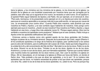 Qué es la obra y qué es la iglesia local 119
tiene la iglesia, y los ministros son los ministros de la iglesia, no los divisores de la iglesia. La
división de la iglesia en una localidad ocasionada por nosotros tiene que ser corregida por la
palabra; ese odre viejo ya no aguanta el vino nuevo; se necesita un odre nuevo. En el capitulo 4,
el apóstol Pablo sigue hablando de Apolos y de Pablo. Así por ejemplo, en el versículo 6, dice:
“Pero esto, hermanos, lo he presentado como ejemplo en mí y en Apolos por amor de vosotros,
para que en nosotros aprendáis a no pensar más de lo que está escrito, no sea que por causa de
uno, os envanezcáis unos contra otros”. Cuando Pablo dice nosotros, está diciendo que ese
nosotros es Pablo y Apolos; y en ese contexto sigue hablando de nosotros. Esto pongo como
ejemplo para que en nosotros. ¿Quién es ese nosotros? Ese nosotros es Pablo y Apolos; y sigue
hablando en ese tono, y luego dice más adelante (verso 9): “Porque según pienso, Dios nos ha
exhibido a nosotros los apóstoles como postreros”. Nótese que en ese contexto, Pablo incluye a
Apolos entre los apóstoles edificadores del Cuerpo.
Entonces vemos a Apolos como otro apóstol aparte de los doce apóstoles del Cordero,
testigos oculares de su ministerio terrenal. Después de la ascensión de Cristo, según Efesios 4,
él ha constituido apóstoles a lo largo de la historia de la Iglesia, para “perfeccionar a los santos
para la obra del ministerio, para la edificación del cuerpo de Cristo, hasta que todos lleguemos a
la unidad de la fe y del conocimiento del Hijo de Dios”. Bernabé no es de los doce, Pablo no es de
los doce, Silvano no es de los doce, Timoteo no es de los doce, Apolos no es de los doce,
Andrónico y Junias no son de los doce, pero son llamados apóstoles. Fíjense que cuando habían
sido muertos todos los apóstoles de los doce menos Juan, San Juan le escribe a la iglesia en
Efeso. Allí en Apocalipsis, en el mensaje a la Iglesia en Éfeso por boca del Señor, en donde el
Señor dice: “Has probado a los que se dicen ser apóstoles, y no lo son”. Si no hubiera más
apóstoles que los doce, no hubiera necesidad de probar a los que dicen ser apóstoles, porque
uno diría: No, usted no es de la lista de los doce apóstoles; no, usted no es. Pero es porque hay
 