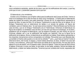 Edificando a la Iglesia120
otros verdaderos apóstoles, aparte de los doce, que son los edificadores del cuerpo, y que hay
unos que no son, y pretenden pasarse como que son.
El tabernáculo y los ministerios
Existen cinco ministerios que el Señor utiliza para la edificación del Cuerpo de Cristo. Vamos a
mirar en la tipología de la casa de Dios en esos cinco ministerios. “Y harás para el tabernáculo
tablas de madera de acacia, que estén derechas” (Éxodo 26:15). El tabernáculo representa el
templo de Dios, la casa de Dios. En el Nuevo Testamento la casa de Dios es la Iglesia. En el
Antiguo Testamento era un tabernáculo de tablas o un templo de piedras, en figura del
verdadero; pero en Hebreos dice: “la cual casa somos nosotros". Dice de Moisés que fue fiel a la
casa de Dios, que en el Antiguo Testamento era el Tabernáculo. Entonces el tabernáculo es
figura de la Iglesia, la verdadera casa de Dios; por eso era que Dios en la tipología, en el plano,
estableció que se erigiera el tabernáculo, que se erigiera el templo; por ese motivo es que en
Crónicas ustedes van a ver la edificación del templo por Salomón. Esa es la figura de la
edificación de la Iglesia. Ahora, el tabernáculo se edificaba con tablas. Esas tablas representan a
los creyentes; las personas somos comparados con árboles. Recuerdan que Juan Bautista dijo:
ya también el hacha está puesta a la raíz de los árboles”16
pero, ¿qué hace el hacha? Corta el
árbol de la tierra, del mundo, lo separa, y hacen tablas derechas; es decir, el Señor nos saca del
mundo y nos endereza. ¿Para qué? Para hacer las tablas de la casa de Dios. Por eso dijo que la
Iglesia no es la de piedra, sino la piedras vidas. Esta es la Iglesia. Todos los hijos de Dios somos
la Iglesia. Entonces, tú eres una tabla, tú otra tabla, tú otra tabla, etcétera. Somos las tablas del
tabernáculo, y deben ser tablas derechas. Tenemos que ser cortados del mundo, separados del
16
Mateo 3:10
 