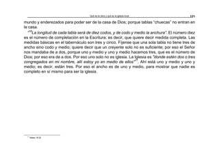 Qué es la obra y qué es la iglesia local 121
mundo y enderezados para poder ser de la casa de Dios; porque tablas “chuecas” no entran en
la casa.
“16
La longitud de cada tabla será de diez codos, y de codo y medio la anchura”. El número diez
es el número de completación en la Escritura; es decir, que quiere decir medida completa. Las
medidas básicas en el tabernáculo son tres y cinco. Fíjense que una sola tabla no tiene tres de
ancho sino codo y medio; quiere decir que un creyente solo no es suficiente; por eso el Señor
nos mandaba de a dos, porque uno y medio y uno y medio hacemos tres, que es el número de
Dios; por eso era de a dos. Por eso uno solo no es iglesia. La Iglesia es "donde estén dos o tres
congregados en mi nombre, allí estoy yo en medio de ellos”17
. Ahí está uno y medio y uno y
medio; es decir, están tres. Por eso el ancho es de uno y medio, para mostrar que nadie es
completo en sí mismo para ser la iglesia.
17
Mateo 18:20
 
