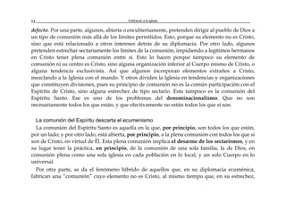 Edificando a la Iglesia12
defecto. Por una parte, algunos, abierta o encubiertamente, pretenden dirigir al pueblo de Dios a
un tipo de comunión más allá de los límites permitidos. Esto, porque su elemento no es Cristo,
sino que está relacionado a otros intereses detrás de su diplomacia. Por otro lado, algunos
pretenden estrechar sectariamente los límites de la comunión, impidiendo a legítimos hermanos
en Cristo tener plena comunión entre sí. Esto lo hacen porque tampoco su elemento de
comunión ni su centro es Cristo, sino alguna organización inferior al Cuerpo mismo de Cristo, o
alguna tendencia exclusivista. Así que algunos incorporan elementos extraños a Cristo,
mezclando a la Iglesia con el mundo. Y otros dividen la Iglesia en tendencias y organizaciones
que constituyen divisiones, pues su principio de comunión no es la común participación con el
Espíritu de Cristo, sino alguna estrechez de tipo sectario. Esta tampoco es la comunión del
Espíritu Santo. Ese es uno de los problemas del denominacionalismo. Que no son
necesariamente todos los que están, y que efectivamente no están todos los que sí son.
La comunión del Espíritu descarta el ecumenismo
La comunión del Espíritu Santo es aquella en la que, por principio, son todos los que están,
por un lado; y por otro lado, está abierta, por principio, a la plena comunión con todos los que sí
son de Cristo, en virtud de Él. Esta plena comunión implica el desarme de los sectarismos, y en
su lugar tener la práctica, en principio, de la comunión de una sola familia, la de Dios, en
comunión plena como una sola iglesia en cada población en lo local, y un solo Cuerpo en lo
universal.
Por otra parte, se da el fenómeno híbrido de aquellos que, en su diplomacia ecuménica,
fabrican una “comunión” cuyo elemento no es Cristo, al mismo tiempo que, en su estrechez,
 