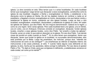 Qué es la obra y qué es la iglesia local 125
iglesia. La obra consistía en esto: Ellos tenían que ir a varias localidades. En cada localidad
tenían que evangelizar; luego tenían que discipular a esos evangelizados, constituirlos como la
iglesia de esa localidad. Llegaban a Derbe y evangelizaban en Derbe, y establecían a los
discípulos como la iglesia en Derbe. De ahí los dejaban todavía sin nombrar a nadie en el
presbiterio, y llegaban a Iconio; evangelizaban en Iconio, discipulaban a los que habían creído y
establecían la Iglesia en Iconio, quedando así otra iglesia fundada. Luego se iban a otra
localidad; evangelizaban, enseñaban, discipulaban y establecían la iglesia en Listra. Ahí están
las iglesias de Galacia, que dice Pablo. No era ninguna denominación. Galacia es la región, y
como es una región, tiene varias iglesias. Pero cada localidad tiene una iglesia; una en Derbe,
una en Listra, una en Antioquía. Entonces consiste en evangelizar, discipular, fundar iglesias
locales, enseñar a esas iglesias locales, como dice Pablo: “así enseño a todas las iglesias”.
Enseñar, poner en orden lo que está en desorden en la iglesia. Por eso dice Pablo: “Las demás
cosas las pondré en orden cuando yo fuere”18
. En la obra tienen que evangelizar, tienen que
discipular, tienen que fundar la iglesia en la localidad, no sucursales denominacionales; esto
está prohibido por la Biblia. Luego les enseñaban, les instruían; porque dice: “retenéis las
instrucciones tal como os las entregué"19
. Las enseñanzas se referían al depósito interno; las
instrucciones a las cosas prácticas, al odre. Y cuando había alguna cosa deficiente en las
iglesias, la obra, hecha por los apóstoles, debía corregir lo deficiente. Por eso decía el apóstol
Pablo a Tito: "Te dejé en Creta, para que corrigieses lo deficiente, y establecieses ancianos en
cada ciudad, así como yo te mandé”20
.
18
1 Corintios 11:34
19
1 Corintios 11:2
20
Tito 1:5
 