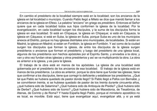 Qué es la obra y qué es la iglesia local 127
En cambio el presbiterio de la localidad siempre está en la localidad; son los ancianos de la
iglesia en tal localidad o municipio. Cuando Pablo llegó a Mileto se dice que mandó llamar a los
ancianos de la iglesia en Efeso. La palabra “anciano” en griego es presbítero. Entonces el Señor
quiere que en cada localidad todos sus hijos conformen la iglesia de la localidad. Por la
evangelización, en cada localidad surgen los discípulos, y la suma de los discípulos forma la
iglesia en esa localidad. Si está en Chipaque, la iglesia en Chipaque; si está en Cáqueza, la
iglesia en Cáqueza; si está en Suba, la iglesia en Suba, porque Suba es uno de los municipios
anexos al Distrito, porque no hay iglesias distritales sino municipales, de localidades. Si están en
Madrid, la iglesia en Madrid; si están en Fontibón, la iglesia en Fontibón. Y así como de la ciudad
surgen los discípulos que forman la iglesia, de entre los discípulos de la iglesia surgen
presbíteros o ancianos que forman el presbiterio; y luego del presbiterio de una iglesia local,
algunos de los presbíteros son hechos apóstoles por el Espíritu Santo, y enviados a la obra; y
van y otra vez fundan otras iglesias y otros presbiterios y así se va multiplicando la obra. La obra
es anterior a la iglesia, y es para la Iglesia.
El trabajo de la obra está en manos de los apóstoles. La iglesia de una localidad está
gobernada por el presbiterio de los ancianos de esa localidad. El trabajo de la iglesia está en
manos de los presbíteros. La obra es anterior, porque la obra tiene que fundar las iglesias; tiene
que confirmar a los discípulos, tiene que corregir lo deficiente y establecer los presbiterios. ¿Qué
tal que Pablo se hubiera quedado de pastor donde llegó? Si Pablo llegó a Pafos con Bernabé, y
se convirtieron treinta, si se hubiese quedado de pastor de los treinta durante cincuenta años,
¿qué hubiera sido de Salamina? ¿Qué hubiera sido de Antioquía de Pisidia? ¿Qué hubiera sido
de Derbe? ¿Qué hubiera sido de Iconio? ¿Qué hubiera sido de Macedonia, de Tesalónica, de
Atenas, de Corinto y de Roma? Y hasta España llegó Pablo, porque el ministerio apostólico no
es local, es movible. Está aquí, tiene que evangelizar aquí, evangelizar allá, y si ya está
 