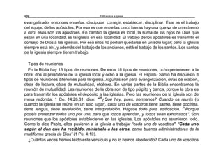 Edificando a la Iglesia128
evangelizado, entonces enseñar, discipular, corregir, establecer, disciplinar. Este es el trabajo
del equipo de los apóstoles. Por eso es que entre las cinco barras hay una que va de un extremo
a otro; esos son los apóstoles. En cambio la iglesia es local, la suma de los hijos de Dios que
están en una localidad, es la iglesia en esa localidad. El trabajo de los apóstoles es transmitir el
consejo de Dios a las iglesias. Por eso ellos no podían quedarse en un solo lugar; pero la iglesia
siempre está ahí, y además del trabajo de los ancianos, está el trabajo de los santos. Los santos
de la iglesia siempre tienen trabajo.
Tipos de reuniones
En la Biblia hay 18 tipos de reuniones. De esos 18 tipos de reuniones, ocho pertenecen a la
obra, dos al presbiterio de la iglesia local y ocho a la iglesia. El Espíritu Santo ha dispuesto 8
tipos de reuniones diferentes para la iglesia. Algunas son para evangelización, otras de oración,
otras de lectura, otras de mutualidad, etcétera. En varias partes de la Biblia encontramos la
reunión de mutualidad. Las reuniones de la obra son de tipo púlpito y banca, porque la obra es
para transmitir los apóstoles el depósito a las iglesias. Pero las reuniones de la iglesia son de
mesa redonda. 1 Co. 14:26,31, dice: "26
¿Qué hay, pues, hermanos? Cuando os reunís (o
cuando la iglesia se reúne en un solo lugar), cada uno de vosotros tiene salmo, tiene doctrina,
tiene lengua, tiene revelación, tiene interpretación. Hágase todo para edificación. 31
Porque
podéis profetizar todos uno por uno, para que todos aprendan, y todos sean exhortados”. Son
reuniones que los apóstoles establecieron en las iglesias. Los apóstoles no asumieron todo.
Como lo dice Pablo, ellos pusieron a la iglesia a trabajar “cada uno de vosotros". “Cada uno
según el don que ha recibido, minístrelo a los otros, como buenos administradores de la
multiforme gracia de Dios” (1 Pe. 4:10).
¿Cuántas veces hemos leído este versículo y no lo hemos obedecido? Cada uno de vosotros
 