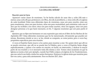 Qué es la obra y qué es la iglesia local 131
LA CENA DEL SEÑOR21
Reunión para la Cena
Aparecen varias clases de reuniones. Yo he hecho cálculo de unas diez y ocho (18) más o
menos; unas ocho (8) que pertenecen a la Obra, dos (2) al presbiterio, y otras ocho (8) a la iglesia
de cada localidad. Entre esos diferentes tipos de reuniones, unas son para oración, otras son
para enseñanzas, otras son para lectura, otras son para mutualidad, para ministrar cada uno el
don que ha recibido a los otros; otras son para tratar asuntos, otras son ágapes, otras son para
designar personas a lo que fuere necesario, en fin. Y algunas reuniones que son para partir el
pan.
Quisiera que se fijen mis hermanos en una expresión que está en el libro de los Hechos de los
Apóstoles 20:7. Estas diferentes reuniones que les he mencionado, obviamente que pueden ser
mixtas. Reuniones donde se ora y se lee, donde se comparte, se come juntos; pero a veces hay
propósitos específicos para una reunión.
A veces el Espíritu Santo mueve a los santos para reunirse a orar. No quiere decir que allí no
se puede conversar, que allí no se pueda leer la Palabra, pero a veces el Espíritu Santo dirige
específicamente, y quiere a los santos en oración, en lucha, en intercesión, y dedicar la mayor
parte de esa reunión y si es necesario toda ella misma a orar. Vemos otras ocasiones en que la
Iglesia se reunía a leer; por ejemplo, cuando San Pablo conjura a la Iglesia de los Tesalonicenses,
que esa carta le sea leída a todos los santos hermanos. Entonces la iglesia tenía que reunirse para
leer esa carta y para oírla atentamente. Pero en Hechos 20:7, dice:
21
Enseñanza a la iglesia en la localidad de Tunjuelito, Santafé de Bogotá D. C., junio 12 de 1993.
 