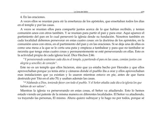 La Cena del Señor 127
4. En las oraciones.
A veces ellos se reunían para oír la enseñanza de los apóstoles, que enseñaban todos los días
en el templo y por las casas.
A veces se reunían ellos para compartir juntos acerca de lo que habían recibido, y tenían
comunión unos con otros también. Y se reunían para partir el pan y para orar. Aquí aparece el
partimiento del pan en lo cual perseveró la iglesia desde su fundación. Nosotros también en
cada localidad debemos perseverar en estas cuatro cosas: en la doctrina de los apóstoles, en la
comunión unos con otros, en el partimiento del pan y en las oraciones. Si se deja una de ellas es
como una mesa a la que se le corta una pata y empieza a tambalear y para que no tambalee se
necesita que tenga estas cuatro cosas y permanentemente se esté perseverando en ellas. Esto es
la actividad propia de cada iglesia local. Dice Hechos 2:46:
"Y perseverando unánimes cada día en el templo, y partiendo el pan en las casas, comían juntos con
alegría y sencillez de corazón".
Este no es un templo que ellos hicieron, sino que ya estaba hecho por Herodes y que ellos
aprovechaban porque ya tenía atrio y cámaras donde el pueblo iba a orar y ellos aprovechaban
esas instalaciones que ya existían y lo usaron mientras estuvo en pie, antes de que fuera
destruido por Tito en el año 70; y usaban además las casas.
"47Alabando a Dios, teniendo favor con todo el pueblo. Y el Señor añadía cada día a la iglesia los que
habían de ser salvos".
Mientras la iglesia va perseverando en estas cosas, el Señor va añadiendo. Esto lo hemos
estado viendo así patente de la misma manera en diferentes localidades. El Señor va añadiendo,
va trayendo las personas, El mismo. Ahora quiero subrayar y lo hago no por todos, porque sé
 