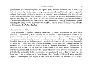 La Comunión del Espíritu Santo 13
ponen límites a la comunión legítima del Espíritu Santo entre los hermanos. Esto se debe a que
su fuente no es el Espíritu Santo, y por eso pueden rechazar a los de Cristo e incorporar a quien le
rechaza. En el mundo religioso se dan estos fenómenos; y por eso la Iglesia debe discernir cuál
es la verdadera comunión del Espíritu Santo. Sólo la comunión del Espíritu Santo es la comunión
legítima del Cuerpo de Cristo. No se trata de una comunión de líderes organizacionales, sino de
la plena comunión de todos los hermanos en Cristo, en virtud de Cristo, y como una sola iglesia
en cada población y un solo cuerpo universalmente. La misma familia. Su modelo y su sustento
es la comunión del Padre y del Hijo.
La comunión apostólica
Esta también es la legítima comunión apostólica. El Nuevo Testamento nos habla de la
comunión de los apóstoles y de la comunión con los apóstoles. El apóstol Juan nos escribe en su
primera epístola: “Lo que hemos visto y oído, eso os anunciamos, para que también vosotros tengáis
comunión con nosotros; y nuestra comunión verdaderamente es con el Padre y con su Hijo Jesucristo” (1
Juan 1:3). De manera que de la revelación y comisión de Jesucristo a los apóstoles, de aquello
por ellos visto y oído, surge el testimonio apostólico, que se constituye en la doctrina de los
apóstoles. La doctrina de los apóstoles produce la comunión apostólica, la comunión de los
apóstoles. Esa doctrina de los apóstoles se encuentra en el pleno Nuevo Testamento. La
comunión de la Trinidad, del Padre y del Hijo en el Espíritu Santo, produce la comunión de los
apóstoles. La comunión de los apóstoles es verdaderamente con el Padre y con Su Hijo
Jesucristo, virtud y modelo de la comunión de ellos. Cuando recibimos al Señor Jesucristo
creyendo en el Hijo de Dios según la doctrina de los apóstoles tal como está en el Nuevo
 