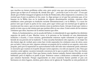 Edificando a la Iglesia128
que muchos no tienen problema sobre esto, pero quizá una que otra persona pueda tenerlo,
quiero que se fijen en el versículo 46, donde dice que "...partiendo el pan en las casas". O sea que
desde que el Señor inauguró al iglesia en el día de Pentecostés, ellos empezaron a reunirse y era
normal que el pan se partiera en las casas. Lo digo porque yo sé que hay personas que, al no
basarse en la Biblia sino en la tradición de alguna denominación reciente, entonces ellos
establecen como principio su tradición reciente denominacional y no la Bíblica. Y a veces les
parece raro que el pan se parta en las casas, pero aquí vemos que era normal que la iglesia se
reuniera por las casas y que en esas mismas casas se partiera el pan. Así que el pan que vamos a
partir en esta casa es este mismo pan que partían ellos en sus casas. Como somos de los mismos
cristianos que ellos, hacemos de la misma manera que ellos.
Ahora, lo fundamental es, con la ayuda del Señor, ir entendiendo lo que significa los distintos
aspectos de partir el pan. Muchas veces, si la persona se ha formado en una determinada
tradición o escuela, a veces sectaria, generalmente entonces repite solamente el aspecto que
heredó de esa porción de la tradición. Y otras escuelas heredaron otro aspecto, y a lo mejor los
dos tienen algo de verdad, pero como han vivido separados los cristianos unos de otros, unos
por un lado y otros por otro, algunos retienen un poquito de la verdad en un aspecto, otros otro
poquito, pero por la separación no aprovechamos todo del todo sino solamente parte; entonces
es necesario que veamos en el partir del pan varios aspectos y no sólo un aspecto o dos. Para que
nosotros como iglesia vayamos tomando conciencia de lo que es partir el pan. Hoy nos hemos
reunido para partir el pan. Claro que hemos orado, hemos cantado, hemos intercedido, se está
hablando, pero el objetivo es partir el pan. Entonces vamos a dedicarnos a entender que es lo
que estamos haciendo. Porque seguramente en otras ocasiones hemos partido el pan con
hermanos en otros lugares, etcétera, pero ahora con la iglesia de Tunjuelito se está partiendo el
 