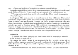 La Cena del Señor 129
pan, y es bueno que la iglesia en Tunjuelito sepa qué es lo que está haciendo.
Veamos los pasajes bíblicos que nos dicen qué es lo que estamos haciendo, principiando por el
pasaje clásico en 1 Corintios 11, que se suele leer generalmente en los partimientos del pan.
"23Porque yo recibí del Señor lo que también os he enseñado: Que el Señor Jesús, la noche en que fue
entregado, tomó pan".
En este pasaje Pablo trata de poner en orden lo que es la Cena del Señor y diferenciar el
partimiento del pan de los ágapes, porque los cristianos primitivos a veces celebran junto el
ágape, que es la comida conjunta de los Santos con alegría, y el partimiento del pan; pero
entonces al mezclarlo, algunos lo hacían desordenadamente, y entonces para poner en orden ese
desorden que se dio en Corinto, el apóstol Pablo escribió este pasaje para clarificar y diferenciar
lo que es un ágape, que es una cosa, del partimiento del pan, que es otra cosa, y qué orden se
debe tener tanto en uno como en el otro. Por el momento estamos dejando a un lado el aspecto
relativo al ágape, y nos estamos concentrando en lo relativo al partimiento del pan.
Un memorial
"24Y habiendo dado gracias, lo partió, y dijo: Tomad. comed, esto es mi cuerpo que por vosotros es
partido; haced esto en memoria de mí".
Esta palabra "dar gracias", "acción de gracias, en griego se dice "eucaristía", de ahí que los
católicos utilizan la palabra eucaristía. O sea que la eucaristía es la acción de gracias que dio el
Señor al tomar el pan y dar gracias, partirlo y repartirlo. Subraye ese aspecto de "haced esto en
memoria de mí".
"25Asimismo tomó también la copa, después de haber cenado, diciendo : Esta copa es el nuevo pacto
 