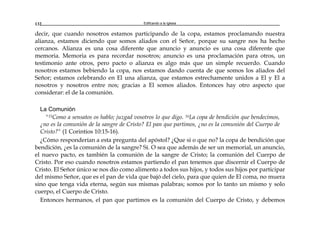 Edificando a la Iglesia132
decir, que cuando nosotros estamos participando de la copa, estamos proclamando nuestra
alianza, estamos diciendo que somos aliados con el Señor, porque su sangre nos ha hecho
cercanos. Alianza es una cosa diferente que anuncio y anuncio es una cosa diferente que
memoria. Memoria es para recordar nosotros; anuncio es una proclamación para otros, un
testimonio ante otros, pero pacto o alianza es algo más que un simple recuerdo. Cuando
nosotros estamos bebiendo la copa, nos estamos dando cuenta de que somos los aliados del
Señor; estamos celebrando en El una alianza, que estamos estrechamente unidos a El y El a
nosotros y nosotros entre nos; gracias a El somos aliados. Entonces hay otro aspecto que
considerar: el de la comunión.
La Comunión
"15Como a sensatos os hablo; juzgad vosotros lo que digo. 16La copa de bendición que bendecimos,
¿no es la comunión de la sangre de Cristo? El pan que partimos, ¿no es la comunión del Cuerpo de
Cristo?" (1 Corintios 10:15-16).
¿Cómo responderían a esta pregunta del apóstol? ¿Que si o que no? la copa de bendición que
bendición, ¿es la comunión de la sangre? Sí. O sea que además de ser un memorial, un anuncio,
el nuevo pacto, es también la comunión de la sangre de Cristo; la comunión del Cuerpo de
Cristo. Por eso cuando nosotros estamos partiendo el pan tenemos que discernir el Cuerpo de
Cristo. El Señor único se nos dio como alimento a todos sus hijos, y todos sus hijos por participar
del mismo Señor, que es el pan de vida que bajó del cielo, para que quien de El coma, no muera
sino que tenga vida eterna, según sus mismas palabras; somos por lo tanto un mismo y solo
cuerpo, el Cuerpo de Cristo.
Entonces hermanos, el pan que partimos es la comunión del Cuerpo de Cristo, y debemos
 