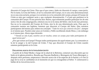 La Cena del Señor 133
discernir el Cuerpo de Cristo. Dice que el que come y bebe sin discernir el cuerpo, como juicio.
Por lo tanto, la Cena del Señor, al ser la comunión del Cuerpo, no es una cena denominacional;
no es una cena sectaria, porque si es sectaria no es la comunión del cuerpo, porque el Cuerpo de
Cristo es más que cualquier secta y que cualquier denominación. Y el pan que partimos es la
comunión del Cuerpo. Si una persona dice: Bueno, aquí solamente pueden participar los de esta
secta o los de esta congregación, entonces esa no es la mesa del Señor, sino la de esas personas.
Esa no es la comunión del Cuerpo de Cristo, sino la de una determinada secta. Para que la
comunión nuestra sea legítima, tenemos que discernir el Cuerpo del Señor. Que nosotros
participamos del mismo pan; nótese ese concepto: "Todas las veces que comiereis este pan", siempre
es el mismo pan. Pueden estar unos en Corinto y Pablo escribiendo desde Efeso, y sin embargo
es el mismo pan. Ahora sigue diciendo:
"17Siendo un solo el pan, nosotros con ser muchos, somos un cuerpo; pues todos participamos de
aquel mismo pan".
¿Por qué somos un Cuerpo? Porque todos participamos de aquel mismo pan. La comunión es
la de la sangre y la del Cuerpo de Cristo. Y hay que discernir el Cuerpo de Cristo cuando
estamos participando en la Cena.
Discusiones acerca de la transubstanciación
A partir de la Edad Media y luego de la edad de la Reforma, comenzó una discusión que no
hubo en la iglesia primitiva. Resulta que Pascasio Radberto y Berengario de Tours (Berenger), y
después otras personas, empezaron a discutir acerca de si las especies de la harina y el vino (o
jugo de la uva) se cambiaban en el momento en que se consagraban al Señor. Y comenzaron a
hablar de la transubstanciación.
 