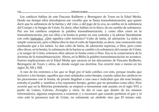 Edificando a la Iglesia134
Los católicos hablan de este Pascasio Radberto y Berengario de Tours en la Edad Media.
Desde ese tiempo ellos introdujeron ese vocablo que se llama transubstanciación, que quiere
decir que la substancia de la harina y del vino, o del jugo de la uva, se cambia en la substancia
del Cuerpo y la Sangre de Cristo. Es decir, ellos hablan en lo físico, de un cambio de substancia.
Por eso los católicos emplean la palabra transubstanciación, y como ellos creen en la
transubstanciación, por eso ellos a la hostia la ponen en una custodia y la adoran literalmente
con culto latréutico. ¿Qué significa culto latréutico? Culto de latría, de adoración. La dulía es
simple veneración, pero a María ellos le dan el culto de hiperdulía, es decir, una veneración más
acentuada que a los santos. Le dan culto de latría, de adoración suprema, a Dios, pero como
ellos dicen, en la hostia, la substancia de la harina se cambió a la substancia del cuerpo de Cristo,
y la sangre de Cristo, entonces ellos adoran la hostia como a Dios. Esa es la consecuencia de la
doctrina de la transubstanciación. Ahora, en la Biblia la palabra transubstanciación no acontece.
Fueron implicaciones en la Edad Media que sacaron en las discusiones de Pascasio Radberto,
Berengario de Tours y otros, de donde surgió esa doctrina. Eso ocurrió más o menos en los
siglos XI, XII y XIII.
A raíz de los extremos a los que se llegó por el lado católico con esto, porque resulta que
inclusive a los herejes, aquellos que eran señalados como herejes, cuando salían los católicos en
las procesiones con la hostia, de pronto llegaban a una casa e indicaban que ahí eran herejes;
entraba el pueblo y mataban a los supuestos herejes, gentes que no pensaban como ellos. Pero
ocurrió que en la Reforma protestante, se empezó a reexaminar este asunto, en el siglo XVI; a
partir de Lutero, Calvino, Zwinglio y otros. Se dio el caso que dentro de los mismos
reformadores, algunos empezaron a examinar y a reconocer que cuando partimos el pan y el
vino está la presencia real de Cristo, no solamente un símbolo sino que El mismo está.
 