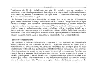 La Cena del Señor 135
Participamos de El, del simbolizado, no sólo del símbolo; pero sin mencionar la
transubstanciación, sino la presencia real. Pero algunos de ellos, como Zwinglio, enfatizaron la
palabra símbolo, yéndose al otro extremo. Zwinglio decía: "El pan simboliza el cuerpo, el jugo
de la viña (vino) simboliza la sangre".
La discusión entre católicos y protestantes radicaba en que, por un lado los católicos decían
que el pan se convierte en el cuerpo, mientras que los de la línea de Zwinglio decían que el pan
simboliza el cuerpo. Otros afirmaban: "El vino se convierte en la sangre”; y los otros decían : "No
es que se convierte, sino que representa la sangre". Vemos que la discusión comenzó con dos
palabras claves: la palabra transubstanciación por la línea católica y la palabra símbolo por la
línea protestante. Lo curioso es que ni la una ni la otra están en la Biblia. La Biblia no habla de la
transubstanciación en forma explícita. En consecuencia, algunas personas por afecto sentimental
retienen una y otra forma, según la tradición que han recibido, pero no según la Biblia.
El Señor se nos comparte
En cambio en la Biblia encontramos una verdad, que el Señor mismo se nos comparte, que
nuestra comunión es con El mismo en realidad. La palabra "símbolo" no abarcó todo el
protestantismo. La línea de Lutero y de Calvino era diferente de la de Zwinglio, quien era el que
enfatizaba el aspecto simbólico, que luego sustentó Mennon Simon (fundador de los Menonitas)
y los Anabaptistas, de donde se pasó a ciertos sectores del protestantismo. Pero hay una
cuestión clave y se les puede formular la siguiente pregunta: Cuando nosotros participamos del
símbolo, ¿participamos o no del simbolizado? Porque el interés que el Señor muestra en las
palabras que vamos a leer de El mismo, es que no solamente nosotros recibamos un símbolo
sino a El mismo como vida. Vemos sus propias palabras (del Señor), sin entrar en las
 