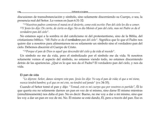 Edificando a la Iglesia136
discusiones de transubstanciación y símbolo, sino solamente discerniendo su Cuerpo, o sea, la
presencia real del Señor. Lo vemos en Juan 6:31-32:
"31Nuestros padres comieron el maná en el desierto, como está escrito: Pan del cielo les dio a comer.
32Y Jesús les dijo: De cierto, de cierto os digo: No os dio Moisés el pan del cielo, mas mi Padre os da el
verdadero pan del cielo".
No estamos aquí a la sombra ni del catolicismo ni del protestantismo, sino de la Biblia, del
cristianismo bíblico. "Mi Padre os da el verdadero pan del cielo". Significa que lo que el Padre nos
quiere dar a nosotros para alimentarnos no es solamente un símbolo sino el verdadero pan del
cielo. Debemos discernir el Cuerpo de Cristo.
"33Porque el pan de Dios es aquel que descendió del cielo y da vida al mundo".
Un símbolo no me da vida, pero el simbolizado por el símbolo me da vida. Si nosotros
solamente vemos el aspecto del símbolo, no estamos viendo todo, no estamos discerniendo
detrás de las apariencias. ¿Qué es lo que nos da el Padre? El verdadero pan del cielo, y nos da
vida.
El pan de vida
"Le dijeron: Señor, danos siempre este pan. Jesús les dijo: Yo soy el pan de vida; el que a mí viene,
nunca tendrá hambre; y el que en mí cree, no tendrá sed jamás" (vv.34-35).
Cuando el Señor tomó el pan y dijo: "Tomad, este es mi cuerpo que por vosotros es partido”, Él lo
que quería era no solamente darnos un pan en vez de sí mismo, sino darse El mismo mientras
(simultáneamente) nos daba el pan. No es decir: Bueno, no me voy a dar a mí mismo, sino que
les voy a dar un pan en vez de mi. No. Él mismo se está dando, Él, pero a través del pan. Eso es
 