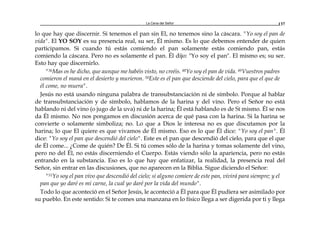 La Cena del Señor 137
lo que hay que discernir. Si tenemos el pan sin El, no tenemos sino la cáscara. "Yo soy el pan de
vida". El YO SOY es su presencia real, su ser, Él mismo. Es lo que debemos entender de quien
participamos. Si cuando tú estás comiendo el pan solamente estás comiendo pan, estás
comiendo la cáscara. Pero no es solamente el pan. Él dijo: "Yo soy el pan". El mismo es; su ser.
Esto hay que discernirlo.
"36Mas os he dicho, que aunque me habéis visto, no creéis. 48Yo soy el pan de vida. 49Vuestros padres
comieron el maná en el desierto y murieron. 50Este es el pan que desciende del cielo, para que el que de
él come, no muera".
Jesús no está usando ninguna palabra de transubstanciación ni de símbolo. Porque al hablar
de transubstanciación y de símbolo, hablamos de la harina y del vino. Pero el Señor no está
hablando ni del vino (o jugo de la uva) ni de la harina; Él está hablando es de Sí mismo. Él se nos
da Él mismo. No nos pongamos en discusión acerca de qué pasa con la harina. Si la harina se
convierte o solamente simboliza; no. Lo que a Dios le interesa no es que discutamos por la
harina; lo que El quiere es que vivamos de Él mismo. Eso es lo que Él dice: "Yo soy el pan". Él
dice: "Yo soy el pan que descendió del cielo". Este es el pan que descendió del cielo, para que el que
de Él come... ¿Come de quién? De Él. Si tú comes sólo de la harina y tomas solamente del vino,
pero no del Él, no estás discerniendo el Cuerpo. Estás viendo sólo la apariencia, pero no estás
entrando en la substancia. Eso es lo que hay que enfatizar, la realidad, la presencia real del
Señor, sin entrar en las discusiones, que no aparecen en la Biblia. Sigue diciendo el Señor:
"51Yo soy el pan vivo que descendió del cielo; si alguno comiere de este pan, vivirá para siempre; y el
pan que yo daré es mi carne, la cual yo daré por la vida del mundo".
Todo lo que aconteció en el Señor Jesús, le aconteció a Él para que Él pudiera ser asimilado por
su pueblo. En este sentido: Si te comes una manzana en lo físico llega a ser digerida por ti y llega
 