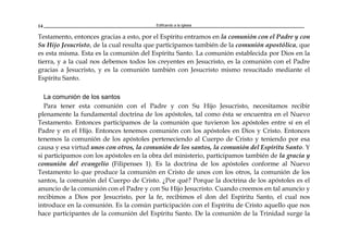 Edificando a la Iglesia14
Testamento, entonces gracias a esto, por el Espíritu entramos en la comunión con el Padre y con
Su Hijo Jesucristo, de la cual resulta que participamos también de la comunión apostólica, que
es esta misma. Esta es la comunión del Espíritu Santo. La comunión establecida por Dios en la
tierra, y a la cual nos debemos todos los creyentes en Jesucristo, es la comunión con el Padre
gracias a Jesucristo, y es la comunión también con Jesucristo mismo resucitado mediante el
Espíritu Santo.
La comunión de los santos
Para tener esta comunión con el Padre y con Su Hijo Jesucristo, necesitamos recibir
plenamente la fundamental doctrina de los apóstoles, tal como ésta se encuentra en el Nuevo
Testamento. Entonces participamos de la comunión que tuvieron los apóstoles entre sí en el
Padre y en el Hijo. Entonces tenemos comunión con los apóstoles en Dios y Cristo. Entonces
tenemos la comunión de los apóstoles perteneciendo al Cuerpo de Cristo y teniendo por esa
causa y esa virtud unos con otros, la comunión de los santos, la comunión del Espíritu Santo. Y
si participamos con los apóstoles en la obra del ministerio, participamos también de la gracia y
comunión del evangelio (Filipenses 1). Es la doctrina de los apóstoles conforme al Nuevo
Testamento lo que produce la comunión en Cristo de unos con los otros, la comunión de los
santos, la comunión del Cuerpo de Cristo. ¿Por qué? Porque la doctrina de los apóstoles es el
anuncio de la comunión con el Padre y con Su Hijo Jesucristo. Cuando creemos en tal anuncio y
recibimos a Dios por Jesucristo, por la fe, recibimos el don del Espíritu Santo, el cual nos
introduce en la comunión. Es la común participación con el Espíritu de Cristo aquello que nos
hace participantes de la comunión del Espíritu Santo. De la comunión de la Trinidad surge la
 