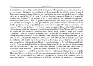 Edificando a la Iglesia138
a convertirse en ti y tú llegas a convertirte en manzana y la manzana en ti. La manzana llegó a
ser parte tuya y tú llegas a ser constituido por la manzana. Lo que el Señor quiere, lo que el
Padre quiere es que para que el hombre que estaba caído sea recuperado, todo lo que el hombre
debía ser lo logró Cristo. En su carne Él venció a Satanás; en su carne Él venció la muerte; Él
resucitó corporalmente, Él fue glorificado. Todo lo que consiguió para nosotros en su persona,
lo consiguió en su carne. Y ahora lo que Él quiere es meterse y ser asimilado por nosotros, para
que nosotros vivamos por Él. Hay que entender que nosotros estamos alimentándonos de
Cristo, que lo que Él es, lo que Él logró, lo hizo para ti. Él dijo: “Por ellos yo me santifico a mí
mismo", y "El pan que yo les daré es mi carne", porque en su carne El sacó a luz la inmortalidad.
¿Cómo vas a resucitar tú, si tu carne no se alimenta de la vida del Señor? Por eso el Señor nos da
su propio ser para alimentar nuestro espíritu, nuestra alma y nuestro cuerpo; aún nuestro
cuerpo será vivificado porque El es muestra vida. "El pan que yo daré es mi carne, la cual yo
daré por la vida del mundo. El que come mi carne y bebe mi sangre, tiene vida eterna, y mi
carne es verdadera comida". Él nunca habló de que solamente debíamos comer una harina que
lo simboliza a Él, no; Él habló de comérnoslo a Él mismo. Eso es discernir detrás de las
apariencias lo que está sucediendo. Nosotros nos alimentamos es del simbolizado, del Cristo
real, del Cristo que todo lo logró en sí mismo y ahora se nos da para ser nuestro alimento, para
que nos nutramos de El. Así como en lo físico, nosotros nos nutrimos, nos convertimos en
aquello de lo que comemos. El quiere ser nuestra nutrición. Eso es lo que hay que discernir.
Señor Jesús, invoco tu nombre, tu Espíritu, para que tu Iglesia entienda que El se nos ha dado
El mismo. "Yo soy el verdadero pan del cielo; el pan que yo daré es mi carne, la cual yo daré por la vida del
mundo". Para que tú puedas tener vida tienes que comer su carne, y si no comes su carne, no
tienes vida. El dijo: “El que no come mi carne no tiene vida". Yo no me voy a asustar por discusiones
 