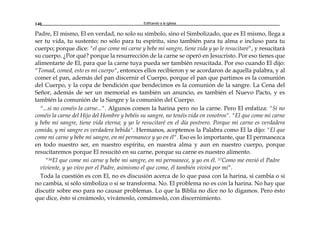 Edificando a la Iglesia140
Padre, El mismo, El en verdad, no solo su símbolo, sino el Simbolizado, que es El mismo, llega a
ser tu vida, tu sustento; no sólo para tu espíritu, sino también para tu alma e incluso para tu
cuerpo; porque dice: "el que come mi carne y bebe mi sangre, tiene vida y yo le resucitaré", y resucitará
su cuerpo. ¿Por qué? porque la resurrección de la carne se operó en Jesucristo. Por eso tienes que
alimentarte de El, para que la carne tuya pueda ser también resucitada. Por eso cuando El dijo:
"Tomad, comed, esto es mi cuerpo", entonces ellos recibieron y se acordaron de aquella palabra, y al
comer el pan, además del pan discernir el Cuerpo, porque el pan que partimos es la comunión
del Cuerpo, y la copa de bendición que bendecimos es la comunión de la sangre. La Cena del
Señor, además de ser un memorial es también un anuncio, es también el Nuevo Pacto, y es
también la comunión de la Sangre y la comunión del Cuerpo.
"...si no coméis la carne...". Algunos comen la harina pero no la carne. Pero El enfatiza: "Si no
coméis la carne del Hijo del Hombre y bebéis su sangre, no tenéis vida en vosotros". "El que come mi carne
y bebe mi sangre, tiene vida eterna; y yo le resucitaré en el día postrero. Porque mi carne es verdadera
comida, y mi sangre es verdadera bebida". Hermanos, aceptemos la Palabra como El la dijo: "El que
come mi carne y bebe mi sangre, en mí permanece y yo en él". Eso es lo importante, que El permanezca
en todo nuestro ser, en nuestro espíritu, en nuestra alma y aun en nuestro cuerpo, porque
resucitaremos porque El resucitó en su carne, porque su carne es nuestro alimento.
"56El que come mi carne y bebe mi sangre, en mí permanece, y yo en él. 57Como me envió el Padre
viviente, y yo vivo por el Padre, asimismo el que come, él también vivirá por mí".
Toda la cuestión es con El, no es discusión acerca de lo que pasa con la harina, si cambia o si
no cambia, si sólo simboliza o si se transforma. No. El problema no es con la harina. No hay que
discutir sobre eso para no causar problemas. Lo que la Biblia no dice no lo digamos. Pero ésto
que dice, ésto sí creámoslo, vivámoslo, comámoslo, con discernimiento.
 
