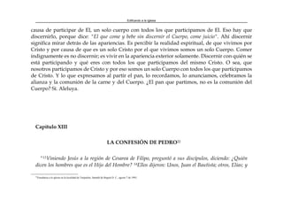 Edificando a la Iglesia
causa de participar de El, un solo cuerpo con todos los que participamos de El. Eso hay que
discernirlo, porque dice: "El que come y bebe sin discernir el Cuerpo, come juicio". Ahí discernir
significa mirar detrás de las apariencias. Es percibir la realidad espiritual, de que vivimos por
Cristo y por causa de que es un solo Cristo por el que vivimos somos un solo Cuerpo. Comer
indignamente es no discernir; es vivir en la apariencia exterior solamente. Discernir con quién se
está participando y qué eres con todos los que participamos del mismo Cristo. O sea, que
nosotros participamos de Cristo y por eso somos un solo Cuerpo con todos los que participamos
de Cristo. Y lo que expresamos al partir el pan, lo recordamos, lo anunciamos, celebramos la
alianza y la comunión de la carne y del Cuerpo. ¿El pan que partimos, no es la comunión del
Cuerpo? Sí. Aleluya.
Capítulo XIII
LA CONFESIÓN DE PEDRO22
"13Viniendo Jesús a la región de Cesarea de Filipo, preguntó a sus discípulos, diciendo: ¿Quién
dicen los hombres que es el Hijo del Hombre? 14Ellos dijeron: Unos, Juan el Bautista; otros, Elías; y
22
Enseñanza a la iglesia en la localidad de Tunjuelito, Santafé de Bogotá D. C., agosto 7 de 1993.
 