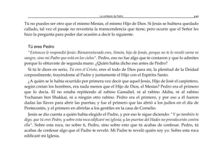 La confesión de Pedro 143
Tú no puedes ser otro que el mismo Mesías, el mismo Hijo de Dios. Si Jesús se hubiera quedado
callado, tal vez el pasaje no revestiría la transcendencia que tiene; pero ocurre que el Señor les
hizo la pregunta para poder dar ocasión a decir lo siguiente.
Tú eres Pedro
"Entonces le respondió Jesús: Bienaventurado eres, Simón, hijo de Jonás, porque no te lo reveló carne ni
sangre, sino mi Padre que está en los cielos". Pedro, eso no fue algo que te contaron y que lo admites
porque lo obtuviste de segunda mano. ¿Quién había dicho eso antes de Pedro?
Si tú le dices en serio, Tú eres el Cristo, eres el todo de Dios para mí, la plenitud de la Deidad
corporalmente, trayéndome al Padre y juntamente el Hijo con el Espíritu Santo.
¿A quién se le había ocurrido por primera vez decir que aquel Jesús, Hijo de José el carpintero,
según creían los hombres, era nada menos que el Hijo de Dios, el Mesías? Pedro era el primero
que lo decía. El no estaba repitiendo al rabino Gamaliel, ni al rabino Akiba, ni al rabino
Yochanan ben Shakkai, ni a ningún otro rabino. Pedro era el primero, y por eso a él fueron
dadas las llaves para abrir las puertas; y fue el primero que las abrió a los judíos en el día de
Pentecostés, y el primero en abrirlas a los gentiles en la casa de Cornelio.
Jesús se dio cuenta a quién había elegido el Padre, y por eso le sigue diciendo: "Y yo también te
digo, que tú eres Pedro, y sobre esta roca edificaré mi iglesia; y las puertas del Hades no prevalecerán contra
ella". Sobre esta roca, no sobre ti, Pedro, sino sobre esto que tú acabas de confesar. Pedro, tú
acabas de confesar algo que el Padre te reveló. Mi Padre te reveló quién soy yo. Sobre esta roca
edificaré mi Iglesia.
 