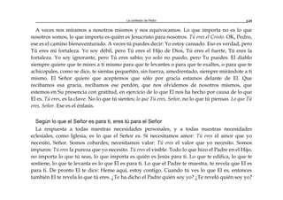 La confesión de Pedro 145
A veces nos miramos a nosotros mismos y nos equivocamos. Lo que importa no es lo que
nosotros somos, lo que importa es quién es Jesucristo para nosotros. Tú eres el Cristo. OK, Pedro,
ese es el camino bienaventurado. A veces tú puedes decir: Yo estoy cansado. Eso es verdad, pero
Tú eres mi fortaleza. Yo soy débil, pero Tú eres el Hijo de Dios, Tú eres el fuerte, Tú eres la
fortaleza. Yo soy ignorante, pero Tú eres sabio; yo solo no puedo, pero Tu puedes. El diablo
siempre quiere que te mires a ti mismo para que te levantes o para que te exaltes, o para que te
achicopales, como se dice, te sientas pequeñito, sin fuerza, amedrentado, siempre mirándote a ti
mismo. El Señor quiere que aceptemos que sólo por gracia estamos delante de El. Que
recibamos esa gracia, recibamos ese perdón, que nos olvidemos de nosotros mismos, que
estemos en Su presencia con gratitud, en ejercicio de lo que El nos ha hecho por causa de lo que
El es. Tú eres, es la clave. No lo que tú sientes; lo que Tú eres, Señor, no lo que tú piensas. Lo que Tú
eres, Señor. Ese es el énfasis.
Según lo que el Señor es para ti, eres tú para el Señor
La respuesta a todas nuestras necesidades personales, y a todas nuestras necesidades
eclesiales, como Iglesia, es lo que el Señor es. Si necesitamos amor: Tú eres el amor que yo
necesito, Señor. Somos cobardes; necesitamos valor: Tú eres el valor que yo necesito. Somos
impuros: Tú eres la pureza que yo necesito. Tú eres el visible. Todo lo que hizo el Padre en el Hijo,
no importa lo que tú seas, lo que importa es quién es Jesús para ti. Lo que te edifica, lo que te
sostiene, lo que te levanta es lo que El es para ti. Lo que el Padre te muestra, te revela que El es
para ti. De pronto El te dice: Heme aquí, estoy contigo. Cuando tú ves lo que El es, entonces
también El te revela lo que tú eres. ¿Te ha dicho el Padre quién soy yo? ¿Te reveló quién soy yo?
 